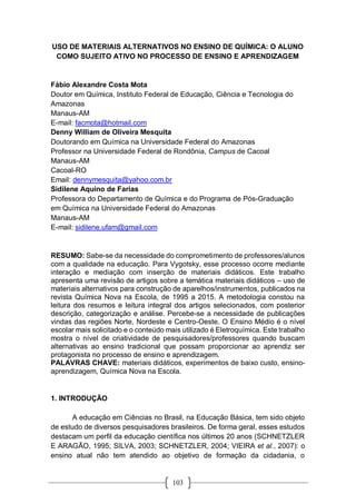 103
USO DE MATERIAIS ALTERNATIVOS NO ENSINO DE QUÍMICA: O ALUNO
COMO SUJEITO ATIVO NO PROCESSO DE ENSINO E APRENDIZAGEM
Fábio Alexandre Costa Mota
Doutor em Química, Instituto Federal de Educação, Ciência e Tecnologia do
Amazonas
Manaus-AM
E-mail: facmota@hotmail.com
Denny William de Oliveira Mesquita
Doutorando em Química na Universidade Federal do Amazonas
Professor na Universidade Federal de Rondônia, Campus de Cacoal
Manaus-AM
Cacoal-RO
Email: dennymesquita@yahoo.com.br
Sidilene Aquino de Farias
Professora do Departamento de Química e do Programa de Pós-Graduação
em Química na Universidade Federal do Amazonas
Manaus-AM
E-mail: sidilene.ufam@gmail.com
RESUMO: Sabe-se da necessidade do comprometimento de professores/alunos
com a qualidade na educação. Para Vygotsky, esse processo ocorre mediante
interação e mediação com inserção de materiais didáticos. Este trabalho
apresenta uma revisão de artigos sobre a temática materiais didáticos – uso de
materiais alternativos para construção de aparelhos/instrumentos, publicados na
revista Química Nova na Escola, de 1995 a 2015. A metodologia constou na
leitura dos resumos e leitura integral dos artigos selecionados, com posterior
descrição, categorização e análise. Percebe-se a necessidade de publicações
vindas das regiões Norte, Nordeste e Centro-Oeste. O Ensino Médio é o nível
escolar mais solicitado e o conteúdo mais utilizado é Eletroquímica. Este trabalho
mostra o nível de criatividade de pesquisadores/professores quando buscam
alternativas ao ensino tradicional que possam proporcionar ao aprendiz ser
protagonista no processo de ensino e aprendizagem.
PALAVRAS CHAVE: materiais didáticos, experimentos de baixo custo, ensino-
aprendizagem, Química Nova na Escola.
1. INTRODUÇÃO
A educação em Ciências no Brasil, na Educação Básica, tem sido objeto
de estudo de diversos pesquisadores brasileiros. De forma geral, esses estudos
destacam um perfil da educação científica nos últimos 20 anos (SCHNETZLER
E ARAGÃO, 1995; SILVA, 2003; SCHNETZLER, 2004; VIEIRA et al., 2007): o
ensino atual não tem atendido ao objetivo de formação da cidadania, o
 