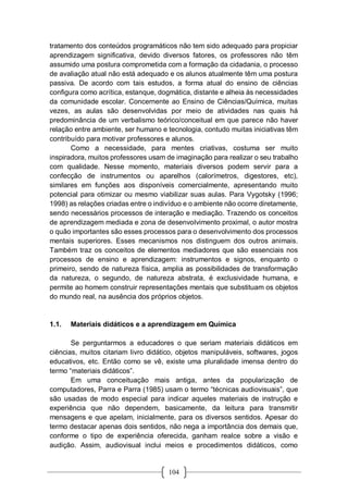 104
tratamento dos conteúdos programáticos não tem sido adequado para propiciar
aprendizagem significativa, devido diversos fatores, os professores não têm
assumido uma postura comprometida com a formação da cidadania, o processo
de avaliação atual não está adequado e os alunos atualmente têm uma postura
passiva. De acordo com tais estudos, a forma atual do ensino de ciências
configura como acrítica, estanque, dogmática, distante e alheia às necessidades
da comunidade escolar. Concernente ao Ensino de Ciências/Química, muitas
vezes, as aulas são desenvolvidas por meio de atividades nas quais há
predominância de um verbalismo teórico/conceitual em que parece não haver
relação entre ambiente, ser humano e tecnologia, contudo muitas iniciativas têm
contribuído para motivar professores e alunos.
Como a necessidade, para mentes criativas, costuma ser muito
inspiradora, muitos professores usam de imaginação para realizar o seu trabalho
com qualidade. Nesse momento, materiais diversos podem servir para a
confecção de instrumentos ou aparelhos (calorímetros, digestores, etc),
similares em funções aos disponíveis comercialmente, apresentando muito
potencial para otimizar ou mesmo viabilizar suas aulas. Para Vygotsky (1996;
1998) as relações criadas entre o indivíduo e o ambiente não ocorre diretamente,
sendo necessários processos de interação e mediação. Trazendo os conceitos
de aprendizagem mediada e zona de desenvolvimento proximal, o autor mostra
o quão importantes são esses processos para o desenvolvimento dos processos
mentais superiores. Esses mecanismos nos distinguem dos outros animais.
Também traz os conceitos de elementos mediadores que são essenciais nos
processos de ensino e aprendizagem: instrumentos e signos, enquanto o
primeiro, sendo de natureza física, amplia as possibilidades de transformação
da natureza, o segundo, de natureza abstrata, é exclusividade humana, e
permite ao homem construir representações mentais que substituam os objetos
do mundo real, na ausência dos próprios objetos.
1.1. Materiais didáticos e a aprendizagem em Química
Se perguntarmos a educadores o que seriam materiais didáticos em
ciências, muitos citariam livro didático, objetos manipuláveis, softwares, jogos
educativos, etc. Então como se vê, existe uma pluralidade imensa dentro do
termo “materiais didáticos”.
Em uma conceituação mais antiga, antes da popularização de
computadores, Parra e Parra (1985) usam o termo “técnicas audiovisuais”, que
são usadas de modo especial para indicar aqueles materiais de instrução e
experiência que não dependem, basicamente, da leitura para transmitir
mensagens e que apelam, inicialmente, para os diversos sentidos. Apesar do
termo destacar apenas dois sentidos, não nega a importância dos demais que,
conforme o tipo de experiência oferecida, ganham realce sobre a visão e
audição. Assim, audiovisual inclui meios e procedimentos didáticos, como
 