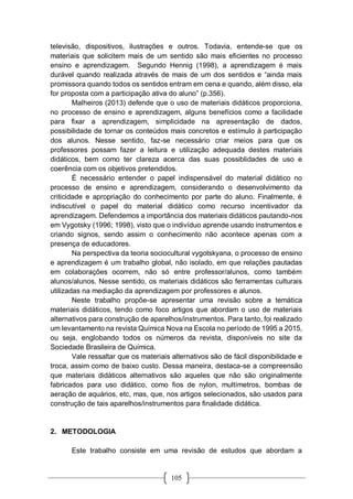 105
televisão, dispositivos, ilustrações e outros. Todavia, entende-se que os
materiais que solicitem mais de um sentido são mais eficientes no processo
ensino e aprendizagem. Segundo Hennig (1998), a aprendizagem é mais
durável quando realizada através de mais de um dos sentidos e “ainda mais
promissora quando todos os sentidos entram em cena e quando, além disso, ela
for proposta com a participação ativa do aluno” (p.356).
Malheiros (2013) defende que o uso de materiais didáticos proporciona,
no processo de ensino e aprendizagem, alguns benefícios como a facilidade
para fixar a aprendizagem, simplicidade na apresentação de dados,
possibilidade de tornar os conteúdos mais concretos e estímulo à participação
dos alunos. Nesse sentido, faz-se necessário criar meios para que os
professores possam fazer a leitura e utilização adequada destes materiais
didáticos, bem como ter clareza acerca das suas possiblidades de uso e
coerência com os objetivos pretendidos.
É necessário entender o papel indispensável do material didático no
processo de ensino e aprendizagem, considerando o desenvolvimento da
criticidade e apropriação do conhecimento por parte do aluno. Finalmente, é
indiscutível o papel do material didático como recurso incentivador da
aprendizagem. Defendemos a importância dos materiais didáticos pautando-nos
em Vygotsky (1996; 1998), visto que o indivíduo aprende usando instrumentos e
criando signos, sendo assim o conhecimento não acontece apenas com a
presença de educadores.
Na perspectiva da teoria sociocultural vygotskyana, o processo de ensino
e aprendizagem é um trabalho global, não isolado, em que relações pautadas
em colaborações ocorrem, não só entre professor/alunos, como também
alunos/alunos. Nesse sentido, os materiais didáticos são ferramentas culturais
utilizadas na mediação da aprendizagem por professores e alunos.
Neste trabalho propõe-se apresentar uma revisão sobre a temática
materiais didáticos, tendo como foco artigos que abordam o uso de materiais
alternativos para construção de aparelhos/instrumentos. Para tanto, foi realizado
um levantamento na revista Química Nova na Escola no período de 1995 a 2015,
ou seja, englobando todos os números da revista, disponíveis no site da
Sociedade Brasileira de Química.
Vale ressaltar que os materiais alternativos são de fácil disponibilidade e
troca, assim como de baixo custo. Dessa maneira, destaca-se a compreensão
que materiais didáticos alternativos são aqueles que não são originalmente
fabricados para uso didático, como fios de nylon, multímetros, bombas de
aeração de aquários, etc, mas, que, nos artigos selecionados, são usados para
construção de tais aparelhos/instrumentos para finalidade didática.
2. METODOLOGIA
Este trabalho consiste em uma revisão de estudos que abordam a
 