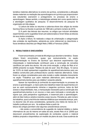 106
temática materiais alternativos no ensino de química, considerando a utilização
destes materiais na mediação das aprendizagens em química que proporcionem
aos estudantes exercerem o protagonismo no processo de ensino e
aprendizagem. Nesse sentido, a metodologia adotada tem como aporte teórico
a abordagem qualitativa de pesquisa. O desenvolvimento da pesquisa foi
organizado em três etapas:
1) Leitura de todos os resumos e palavras-chave dos artigos da revista
Química Nova na Escola no período de 1995 até o primeiro número de 2015;
2) A partir das leituras dos resumos, os artigos que incluíam atividades
experimentais como sugestões foram pré-selecionados e foram feitas as leituras
de seus textos completos;
3) Após a leitura, foi realizada a etapa de unitarização e categorização
das unidades de significados, adotando-se como referencial os descritores e
focos temáticos descritos por Megid Neto (1999) e Francisco (2006).
3. RESULTADOS E DISCUSSÕES
Foram encontrados um total de 96 artigos que abordam a temática. Esses
artigos foram encontrados, quase que exclusivamente, na seção
“Experimentação no Ensino de Química” que descreve experimentos cuja
interpretação e implementação contribuem para a construção de conceitos
científicos por parte dos alunos. Há uma única exceção, o artigo de Reis et al.
(2009) presente na seção “Relatos de sala de aula”. Dos 96 artigos, 12 (cerca
de 12,5% do total) apresentam sugestões de aparelhos/instrumentos para uso
didático construídos pelo professor/aluno usando materiais alternativos. Estes
foram os artigos considerados para esta revisão e estão relatados brevemente
na seção “Trabalhos que usam materiais alternativos para construção de
aparelhos/instrumentos para uso didático” presente adiante.
Apesar da importância já conhecida da experimentação no processo de
ensino e aprendizagem, a maior parte dos trabalhos tratam de experimentos em
que se usam exclusivamente vidrarias e reagentes químicos, todos de fácil
acesso e disponibilidade, mas, a manipulação necessária para a construção dos
aparelhos/instrumentos é um recurso a mais para motivação e construção de
signos que, pela perspectiva vygotskyana, é essencial para a aprendizagem,
além do fator lúdico e atrativo inerente a esse recurso. Percebe-se, pelo número
de trabalhos, que é uma linha de materiais didáticos que necessita avançar, pois,
no decorrer dos 20 anos considerados, apresenta uma média de menos de 1
trabalho publicado por ano. As análises feitas a partir da
leitura dos artigos permitem citar algumas características comuns:
- não existe a concomitância de sugestão do material didático e dados
informativos de uso do mesmo em salas de aula, exceto Reis et al. (2009) que
descrevem procedimentos de explanação de conteúdos usando o material
didático proposto e disponibiliza um modelo de plano de aula. Essa ausência de
 