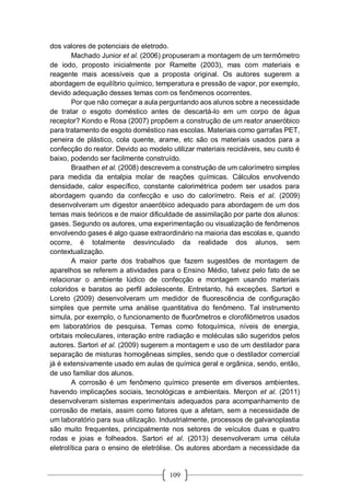 109
dos valores de potenciais de eletrodo.
Machado Junior et al. (2006) propuseram a montagem de um termômetro
de iodo, proposto inicialmente por Ramette (2003), mas com materiais e
reagente mais acessíveis que a proposta original. Os autores sugerem a
abordagem de equilíbrio químico, temperatura e pressão de vapor, por exemplo,
devido adequação desses temas com os fenômenos ocorrentes.
Por que não começar a aula perguntando aos alunos sobre a necessidade
de tratar o esgoto doméstico antes de descartá-lo em um corpo de água
receptor? Kondo e Rosa (2007) propõem a construção de um reator anaeróbico
para tratamento de esgoto doméstico nas escolas. Materiais como garrafas PET,
peneira de plástico, cola quente, arame, etc são os materiais usados para a
confecção do reator. Devido ao modelo utilizar materiais recicláveis, seu custo é
baixo, podendo ser facilmente construído.
Braathen et al. (2008) descrevem a construção de um calorímetro simples
para medida da entalpia molar de reações químicas. Cálculos envolvendo
densidade, calor específico, constante calorimétrica podem ser usados para
abordagem quando da confecção e uso do calorímetro. Reis et al. (2009)
desenvolveram um digestor anaeróbico adequado para abordagem de um dos
temas mais teóricos e de maior dificuldade de assimilação por parte dos alunos:
gases. Segundo os autores, uma experimentação ou visualização de fenômenos
envolvendo gases é algo quase extraordinário na maioria das escolas e, quando
ocorre, é totalmente desvinculado da realidade dos alunos, sem
contextualização.
A maior parte dos trabalhos que fazem sugestões de montagem de
aparelhos se referem a atividades para o Ensino Médio, talvez pelo fato de se
relacionar o ambiente lúdico de confecção e montagem usando materiais
coloridos e baratos ao perfil adolescente. Entretanto, há exceções. Sartori e
Loreto (2009) desenvolveram um medidor de fluorescência de configuração
simples que permite uma análise quantitativa do fenômeno. Tal instrumento
simula, por exemplo, o funcionamento de fluorômetros e clorofilômetros usados
em laboratórios de pesquisa. Temas como fotoquímica, níveis de energia,
orbitais moleculares, interação entre radiação e moléculas são sugeridos pelos
autores. Sartori et al. (2009) sugerem a montagem e uso de um destilador para
separação de misturas homogêneas simples, sendo que o destilador comercial
já é extensivamente usado em aulas de química geral e orgânica, sendo, então,
de uso familiar dos alunos.
A corrosão é um fenômeno químico presente em diversos ambientes,
havendo implicações sociais, tecnológicas e ambientais. Merçon et al. (2011)
desenvolveram sistemas experimentais adequados para acompanhamento de
corrosão de metais, assim como fatores que a afetam, sem a necessidade de
um laboratório para sua utilização. Industrialmente, processos de galvanoplastia
são muito frequentes, principalmente nos setores de veículos duas e quatro
rodas e joias e folheados. Sartori et al. (2013) desenvolveram uma célula
eletrolítica para o ensino de eletrólise. Os autores abordam a necessidade da
 