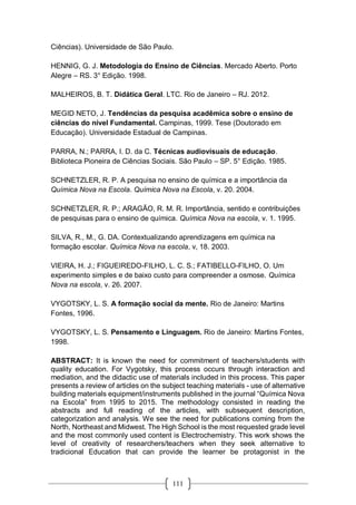 111
Ciências). Universidade de São Paulo.
HENNIG, G. J. Metodologia do Ensino de Ciências. Mercado Aberto. Porto
Alegre – RS. 3° Edição. 1998.
MALHEIROS, B. T. Didática Geral. LTC. Rio de Janeiro – RJ. 2012.
MEGID NETO, J. Tendências da pesquisa acadêmica sobre o ensino de
ciências do nível Fundamental. Campinas, 1999. Tese (Doutorado em
Educação). Universidade Estadual de Campinas.
PARRA, N.; PARRA, I. D. da C. Técnicas audiovisuais de educação.
Biblioteca Pioneira de Ciências Sociais. São Paulo – SP. 5° Edição. 1985.
SCHNETZLER, R. P. A pesquisa no ensino de química e a importância da
Química Nova na Escola. Química Nova na Escola, v. 20. 2004.
SCHNETZLER, R. P.; ARAGÃO, R. M. R. Importância, sentido e contribuições
de pesquisas para o ensino de química. Química Nova na escola, v. 1. 1995.
SILVA, R., M., G. DA. Contextualizando aprendizagens em química na
formação escolar. Química Nova na escola, v, 18. 2003.
VIEIRA, H. J.; FIGUEIREDO-FILHO, L. C. S.; FATIBELLO-FILHO, O. Um
experimento simples e de baixo custo para compreender a osmose. Química
Nova na escola, v. 26. 2007.
VYGOTSKY, L. S. A formação social da mente. Rio de Janeiro: Martins
Fontes, 1996.
VYGOTSKY, L. S. Pensamento e Linguagem. Rio de Janeiro: Martins Fontes,
1998.
ABSTRACT: It is known the need for commitment of teachers/students with
quality education. For Vygotsky, this process occurs through interaction and
mediation, and the didactic use of materials included in this process. This paper
presents a review of articles on the subject teaching materials - use of alternative
building materials equipment/instruments published in the journal “Química Nova
na Escola” from 1995 to 2015. The methodology consisted in reading the
abstracts and full reading of the articles, with subsequent description,
categorization and analysis. We see the need for publications coming from the
North, Northeast and Midwest. The High School is the most requested grade level
and the most commonly used content is Electrochemistry. This work shows the
level of creativity of researchers/teachers when they seek alternative to
tradicional Education that can provide the learner be protagonist in the
 