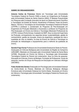 113
SOBRE OS ORGANIZADORES
Antonio Carlos de Francisco Mestre em Tecnologia pela Universidade
Tecnológica Federal do Paraná (1999) e doutor em Engenharia de Produção
pela Universidade Federal de Santa Catarina (2003). É Bolsista Produtividade
em Pesquisa pela Fundação Araucária de Apoio ao Desenvolvimento Científico
e Tecnológico do Estado do Paraná. Atualmente é Professor Titular do Ensino
Básico, Técnico e Tecnológico da Universidade Tecnológica Federal do Paraná
(UTFPR) e professor e coordenador do Programa de Pós-Graduação em
Engenharia de Produção (Mestrado e Doutorado) e professor do Programa de
Pós-Graduação em Ensino de Ciência e Tecnologia (Mestrado Profissional) da
UTFPR, Campus Ponta Grossa. Avaliador do INEP. Atua na área de Engenharia
de Produção, principalmente nos seguintes temas: sustentabilidade, gestão do
conhecimento, gestão da inovação, ensino de engenharia, qualidade de vida e
qualidade de vida no trabalho; na área do Ensino de Ciência e Tecnologia na
produção de metodologias e equipamentos para a melhoria da qualidade de
ensino.
Daniela Frigo Ferraz Professora da Universidade Estadual do Oeste do Paraná.
Graduação em Ciências Biológicas pela Universidade da Região da Campanha
(URCAMP). Mestrado em Educação pela Universidade Federal de Santa Maria
(UFSM). Doutorado em Ensino de Ciência e Tecnologia pela Universidade
Tecnológica Federal do Paraná (em andamento). Atua na linha de pesquisa:
Educação em Ciências, Ensino de Biologia, Formação de Professores. Grupo de
pesquisa: membro do Grupo de Pesquisa em Educação em Ciências e Biologia
(GECIBIO).
Fabio Seidel dos Santos Graduação em Psicologia pela Universidade Estadual
do Centro-Oeste do Paraná. Mestrado em Ciências Biológicas (Biologia
Evolutiva) pela Universidade Estadual do Centro-Oeste. Doutorado em Ensino
de Ciência e Tecnologia pela Universidade Tecnológica Federal do Paraná (em
andamento).
 