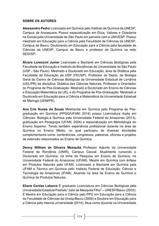 114
SOBRE OS AUTORES
Alessandro Pedro Licenciado em Química pelo Instituto de Química da UNESP,
Campus de Araraquara. Possui especialização em Ética, Valores e Cidadania
na Escola pela Universidade de São Paulo em parceria com a UNIVESP. Possui
mestrado em Educação para a Ciência pela Faculdade de Ciências da UNESP,
Campus de Bauru. Doutorando em Educação para a Ciência pela faculdade de
Ciências da UNESP, Campus de Bauru e professor de Química na rede
SESI/SP.
Álvaro Lorencini Junior Licenciado e Bacharel em Ciências Biológicas pela
Faculdade de Educação e Instituto de Biociências da Universidade de São Paulo
(USP - São Paulo). Mestrado e Doutorado em Educação, área de Didática pela
Faculdade de Educação da USP (FEUSP). Professor do Depto. de Biologia
Geral do Centro de Ciências Biológicas da Universidade Estadual de Londrina
(UEL/PR) da disciplina: Didática das Ciências Naturais. Professor e Orientador
do Programa de Pós-Graduação: Mestrado e Doutorado em Ensino de Ciências
e Educação Matemática da UEL e do Programa de Pós-Graduação: Mestrado e
Doutorado em Educação para a Ciência e Matemática da Universidade Estadual
de Maringá (UEM/PR).
Ana Cris Nunes de Souza Mestranda em Química pelo Programa de Pós-
graduação em Química (PPGQ/UFAM, 2014) possui Licenciatura dupla em
Ciências: Biologia e Química pela Universidade Federal do Amazonas (2013),
graduação em Pedagogia (UFAM, 2004) e especialização em Metodologia do
Ensino Superior. Tendo também experiência profissional docente na área de
Química no Ensino Médio, no qual participou de diversas atividades
complementares como: conferências, congressos, palestras, oficinas e projetos
de extensão relacionados ao Ensino de Química.
Denny William de Oliveira Mesquita Professor Adjunto da Universidade
Federal de Rondônia (UNIR), Campus Cacoal. Atualmente cursando o
Doutorado em Química, na linha de Pesquisa em Ensino de Química, na
Universidade Federal do Amazonas (UFAM), Mestre em Química com ênfase
em Produtos Naturais pela UFAM, Licenciado e Bacharel em Química pela
UFAM e Técnico em Química pelo Instituto Federal de Educação, Ciência e
Tecnologia do Amazonas (IFAM). Atuando na área de Ensino de Química e
Química de Produtos Naturais.
Eliane Cerdas Labarce É graduada Licenciatura em Ciências Biológicas pela
Universidade Estadual Paulista “Júlio de Mesquita Filho” – UNESP/Bauru (2003).
É Mestra em Educação para a Ciência pelo PPG em Educação para a Ciência
da Faculdade de Ciências da Unesp/Bauru (2009) e Doutora em Educação para
a Ciência pela mesma universidade (2014). Atua como docente na Universidade
 