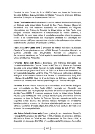 115
Estadual de Mato Grosso do Sul - UEMS/ Coxim, nas áreas de Didática das
Ciências, Estágios Supervisionados, Atividades Práticas no Ensino de Ciências
Naturais e Formação de Professores de Ciências.
Eloisa Cristina Gerolin Graduada em Licenciatura em Ciências com habilitação
em Biologia pela Universidade Federal de São Paulo (Campus Diadema).
Atualmente está com mestrado acadêmico em andamento no Programa
Interunidades em Ensino de Ciências da Universidade de São Paulo, onde
pesquisa aspectos relacionados à caracterização da cultura científica, à
identificação de como essa cultura é veiculada na escola e diferentes espaços
sociais e às características das linguagens utilizadas na veiculação dos
conhecimentos biológicos, com enfoque no estudo da modelagem e das práticas
epistêmicas na Educação em Biologia e Ciências.
Fábio Alexandre Costa Mota É professor do Instituto Federal de Educação,
Ciência e Tecnologia do Amazonas - IFAM. Possui Doutorado e Mestrado em
Química Analítica pela Universidade Federal do Amazonas e
Bacharelado/Licenciatura em Química pela Universidade Federal do Amazonas.
Ênfase em Química Ambiental.
Fernanda Zandonadi Ramos Licenciada em Ciências Biológicas pela
Universidade Federal da Grande Dourados (UFGD – MS). Mestre em Ensino de
Ciências, pela Universidade Federal do Mato Grosso do Sul (UFMS - MS).
Doutoranda no programa de Ensino de Ciências e Educação Matemática da
Universidade Estadual de Londrina (UEL-PR). Professora no Centro de Ciências
Biológicas e da Saúde da Universidade Federal do Mato Grosso do Sul (UFMS
– Campo Grande/MS). Atua na área de Ensino de Ciências, com ênfase em
formação de professores e Ensino-aprendizagem de Ciências e Biologia.
Fernando Bastos Possui licenciatura e bacharelado em Ciências Biológicas
pela Universidade de São Paulo (1984), mestrado em Educação pela
Universidade de São Paulo (1991) e doutorado em Educação pela Universidade
de São Paulo (1998). É professor assistente doutor da Universidade Estadual
Paulista Júlio de Mesquita Filho, Campus de Bauru (SP). Desenvolve e orienta
pesquisas na área de Ensino de Ciências Naturais, atuando no âmbito dos
seguintes temas: didática das ciências naturais, formação de professores,
história da ciência e ensino de ciências e atividades práticas para o ensino de
ciências. É autor de diversos artigos, trabalhos, livros e capítulos de livros sobre
os temas de sua especialidade.
Inés Prieto Schmidt Sauerwein Possui graduação em Licenciatura Plena Em
Física pela Universidade de São Paulo (1989), mestrado em Ensino de Ciências
(Modalidade Física e Química) pela Universidade de São Paulo (1996) e
doutorado em Educação Científica e Tecnológica pela Universidade Federal de
 