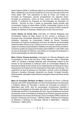 116
Santa Catarina (2008). É professora adjunta da Universidade Federal de Santa
Maria, trabalhando com diversas disciplinas do Curso de Licenciatura Plena em
Física desde 1997. Tem experiência na área de Física, com ênfase em
Formação de Professores, atuando principalmente nos seguintes temas:
formação de professores, ensino de física, ensino de ciências, autonomia
docente. É professora do Programa de Pós-Graduação em Educação em
Ciências - Química da Vida e Saúde da Associação Ampla formada pela
Universidade Federal de Santa Maria (UFSM), Universidade Federal do Rio
Grande do Sul (UFRGS) e da Universidade de Rio Grande (FURG) orientando
projetos de mestrado e doutorado voltados para os três níveis de ensino.
Lenice Heloísa de Arruda Silva Licenciada em Ciências Biológicas pela
Universidade Federal de Mato Grosso do Sul, concluiu o doutorado em
Educação pela Universidade Metodista de Piracicaba em 2004. Atualmente é
professora Associada da Universidade Federal da Grande Dourados,
orientadora no Programa de Mestrado em Ensino de Ciências da Universidade
Federal de Mato Grosso do Sul. Publicou livro em co-autoria, capítulos de livros,
artigos em periódicos especializados e trabalhos em anais de eventos científicos.
Coordenou projetos de pesquisa financiados pela FUNDECT e pelo CNPq. Atua
na área de Educação em Ciências, com ênfase em formação de professores e
Ensino-aprendizagem de Ciências e Biologia.
Maria Cristina Pansera-de-Araújo Licenciatura em Ciências Biológicas pela
Universidade do Vale do Rio dos Sinos (1978), Mestrado (1981) e Doutorado
(1997) em Genética e Biologia Molecular pela Universidade Federal do Rio
Grande do Sul Atualmente é professora titular da Universidade Regional do
Noroeste do Estado do Rio Grande do Sul, Departamento de Ciências da Vida e
Pesquisadora do Programa de Pós-Graduação em Educação nas Ciências. Tem
experiência na área de pesquisa em Educação: currículo; ensino de Biologia,
Ciências e Genética; Educação Ambiental e em Saúde; Formação Docente;
Biodiversidade; Interações Insetos Plantas e biologia do desenvolvimento animal
e humana.
Maria da Conceição Gemaque de Matos Licenciada em Física e Ciências
Naturais, pela UFPA; Especialização em Física Contemporânea e em Educação
a Distância; Mestre em Educação e Doutora em Educação em Ciências e
Matemática pela UFPA, área de concentração Conhecimento Científico e
Espaços de Diversidade da Educação das Ciências. Professora Titular Escola
de Aplicação da UFPA e Coordenadora de Física. Atua principalmente nas linhas
de pesquisa: ensino e formação de professores de Ciências, pesquisa narrativa.
É pesquisadora dos Grupos de Pesquisa (Trans) Formação (CNPq) e Núcleo de
Estudos e Pesquisas em Currículo – NEPEQ (CNPq). Professora do Programa
de Mestrado e Docência em Educação Ciências e Matemática - Mestrado
Profissional – IEMCI-UFPA.
 