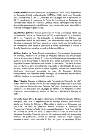 117
Rúbia Emmel Licenciatura Plena em Pedagogia (SETREM, 2008), Especialista
em Educação Infantil e Alfabetização (SETREM, 2009), Mestre em Educação
nas Ciências/UNIJUÍ (2011); Doutorado em Educação nas Ciências/UNIJUÍ
(2015). Atualmente é professora do Curso de Licenciatura em Pedagogia da
Universidade Federal do Tocantins, Câmpus Arraias. Tem experiência na área
de metodologias do ensino de Ciências, pesquisa em educação, livro didático,
currículo, formação de professores.
Saul Benhur Schirmer Possui graduação em Física Licenciatura Plena pela
Universidade Federal de Santa Maria (2009) e mestrado (2012) e doutorado
(2016) no Programa de Pós-Graduação em Educação em Ciências pela
Universidade Federal de Santa Maria. Tem experiência na área de Ensino de
Ciências, em especial de Física, atuando no ensino médio e na formação inicial
de professores, com especial dedicação a temas relacionados à história e
filosofia das ciências e análise e escolha de livros didáticos.
Sidilene Aquino de Farias Possui graduação em Bacharelado e Licenciatura
em Química, mestrado em Química de Produtos Naturais pela Universidade
Federal do Amazonas (UFAM). É doutora em Ciências (área de concentração:
Química) pela Universidade Federal de São Carlos (UFSCar). Docente no
Magistério Superior da Universidade Federal do Amazonas. Tem experiência na
área de Química, com: cromatografia, separação e identificação de classes
lipídicas, ácidos graxos (peixes e óleos vegetais), análise de combustíveis.
Atualmente desenvolve pesquisas na área de Educação Química,
principalmente nos seguintes temas: formação de professores, ensino médio,
materiais didáticos e experimentação no ensino.
Silvia Trivelato Doutora em Didática pela Faculdade de Educação da USP,
onde é Professora desde 1982 na área de Metodologia do Ensino nos cursos de
Pedagogia e de Licenciatura em Ciências Biológicas. Atua nos programas de
Mestrado e de Doutorado em Educação da FEUSP e no Programa de Pós-
Graduação Interunidades em Ensino de Ciências – Modalidade Biologia, da
USP.
Terezinha Valim Oliver Gonçalves Licenciada em História Natural e Ciências
Biológicas, pela UFRGS; Especialização em Ecologia Humana pela Unisinos;
Mestre em Ensino de Ciências e Matemática e doutora em Educação pela
UNICAMP, na linha de pesquisa “Ensino, Avaliação e Formação de
Professores”. Professora Titular da Universidade Federal do Pará. Criou o Clube
de Ciências da UFPA, em 1979. É pesquisadora da área de Educação em
Ciências e Educação Ambiental, atuando principalmente nas linhas de pesquisa:
formação de professores, ensino de ciências, formação inicial, pesquisa
narrativa e ensino com pesquisa. É líder do grupo de pesquisas (Trans)
 