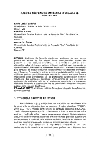 11
SABERES DISCIPLINARES EM CIÊNCIAS E FORMAÇÃO DE
PROFESSORES
Eliane Cerdas Labarce
Universidade Estadual de Mato Grosso do Sul
Coxim - MS
Fernando Bastos
Universidade Estadual Paulista “Júlio de Mesquita Filho”, Faculdade de
Ciências
Bauru - SP
Alessandro Pedro
Universidade Estadual Paulista “Júlio de Mesquita Filho”, Faculdade de
Ciências
Bauru – SP
RESUMO: Atividades de formação continuada, realizadas em uma escola
pública do estado de São Paulo, foram acompanhadas através de
procedimentos de pesquisa qualitativa, com o intuito de verificar como
discussões sobre atividades práticas poderiam contribuir para construção e
aperfeiçoamento de saberes de professores de ciências. Os referenciais teóricos
para condução da pesquisa incluíram literatura em saberes docentes e formação
de professores. Os resultados obtidos sugerem que (a) discussões em torno de
atividades práticas possibilitaram que saberes de diversas naturezas fossem
mobilizados pelos professores; (b) os professores apresentavam domínio
insuficiente dos conteúdos científicos, principalmente no que se refere à
realização de atividades práticas; (c) o domínio insuficiente dos conteúdos
científicos influencia a possibilidade de os professores pensarem atividades
práticas para o ensino de ciências.
PALAVRAS CHAVE: atividades práticas, formação continuada de professores,
saberes docentes
1. INTRODUÇÃO E QUESTÃO DE ESTUDO
Reconhece-se hoje, que os professores estruturam seu trabalho em aula
lançando mão de diferentes tipos de saberes. O saber disciplinar (TARDIF,
2002; GAUTHIER, 1998) ou conhecimento do conteúdo específico (SHULMAN,
1986), refere-se àquele corpo de conhecimentos a área ou assunto que se irá
ensinar, o qual inclui saber como se deu o desenvolvimento histórico daquela
área, seus desdobramentos atuais e as teorias científicas que o dão suporte. Em
outras palavras, o professor deve entender de forma satisfatória a matéria a ser
ensinada para tornar possível o ensino e a aprendizagem dos alunos.
Embora seja consensual a importância concedida a um bom
conhecimento da matéria a ser ensinada pelos professores, a literatura tem
 