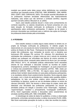 12
revelado que grande parte deles possui sérias deficiências nos conteúdos
científicos que necessita ensinar (FREITAS, 1988; BONANDO, 1994; MARIN,
2003; CONTI, 2003; CARVALHO, 2003). Tal situação acarreta dificuldades de
os professores inserirem atividades diferenciadas das tradicionalmente
realizadas, caso sintam que não dominam o conteúdo científico, segundo
apontam Carvalho (2003) e Mizukami et. al. (2002).
Assim, este trabalho pretende discutir o modo como conhecimentos do
conteúdo específico, ou saberes disciplinares se fizeram presentes em uma
dada situação de formação continuada de professores e foram então
aperfeiçoados pelos professores participantes. O objetivo de tal estudo é
promover discussões que contribuam para a melhoria das ações de formação
de professores desenvolvidas pela universidade.
2. A PESQUISA
Este trabalho destaca e analisa alguns dados obtidos no âmbito de um
projeto de formação continuada de professores. O referido projeto foi
desenvolvido em uma escola de ensino fundamental e médio vinculada à rede
pública do Estado de São Paulo. Participaram de determinadas atividades do
projeto três professoras, aqui nomeadas de acordo com a disciplina que
lecionavam (PB, biologia; PQ, química; PC, ciências). Em atendimento às
solicitações das professoras, o projeto iniciou-se com o estudo de atividades
práticas que pudessem ser articuladas aos tópicos de ensino previstos no
material curricular oficial, composto pelos cadernos do Aluno (ver, por exemplo,
SÃO PAULO, 2011). As atividades práticas selecionadas foram estudadas
através de sua realização e discussão durante as reuniões do projeto,
empregando-se, portanto, estratégias de “modelagem”, as quais proporcionam
a vivência dos procedimentos didáticos propostos (JOYCE, 1980, citado por
MARCELO GARCÍA, 1999, p.179-180). Em alguns casos, essas atividades
práticas foram também desenvolvidas em aula pelas professoras participantes,
e os resultados obtidos foram posteriormente discutidos. Numa segunda etapa
do projeto, com o intuito de aprofundarmos o debate sobre questões didático-
pedagógicas, foi feita uma análise coletiva sobre objetivos descritos e
comentados na literatura, quanto ao uso de atividades práticas no ensino de
ciências (GALIAZZI, 2001). Na terceira e última etapa do projeto, tendo sido
detectada uma dificuldade das professoras participantes em discutir as
atividades práticas em relação a conceitos como “observação”, “hipóteses”,
“experimentação”, “modelos” e, principalmente, “investigação” (CARVALHO,
2013), foram organizados estudos e discussões sobre características da
atividade científica (KNELLER, 1980; CHALMERS, 1993).
A metodologia de coleta de dados foi qualitativa, e incluiu a observação
participante, entrevistas semiestruturadas e análise documental (FLICK, 2009).
Não foram autorizadas gravações de áudio ou vídeo das reuniões do projeto,
 