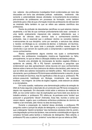 15
nos saberes dos professores investigados foram evidenciadas por meio das
discussões em torno das atividades práticas realizadas, mostrando não
somente a potencialidade dessas atividades no levantamento de conceitos e
pré-conceitos de professores em processos de formação, como também
advertindo para o fato de que a formação inicial dos professores de ciências tem
se mostrado falha também no que se refere aos saberes científicos dos
professores.
Diante da profusão de descobertas científicas na qual estamos imersos
atualmente, e do fato de que conhecer profundamente todo esse conteúdo é
uma tarefa praticamente impossível, não estamos defendendo que o
professor de ciências deva dominar todo o conhecimento científico
produzido, mas é essencial que o professor domine os conceitos básicos
e estruturantes da sua disciplina, como por exemplo, a estrutura das células
e tecidos em Biologia ou os conceitos de átomos e moléculas em Química.
Conceitos a partir dos quais toda a produção científica nessas áreas foi
construída e que servem de suporte para a compreensão e aprendizagem de
novos conhecimentos.
Abaixo, apresentamos alguns eventos nos quais o conhecimento
científico dos professores investigados mostrou-se fragmentado ou falho,
principalmente, no que se refere à utilização didática de atividades práticas:
Durante uma atividade de microscopia de tecidos vegetais (Elódea e
epiderme de cebola), PB e PQ fizeram comentários e perguntas que
evidenciaram que elas apresentavam várias lacunas em seus conhecimentos
básicos sobre o tema em foco (estrutura da célula e dos tecidos), pelo menos no
que se refere aos saberes necessários ao trabalho prático. Não era esperado,
obviamente, que a professora PQ dominasse satisfatoriamente o assunto, já que
ela é formada em Química, mas foi significativo o fato de que a professora PB,
embora possuindo habilitação em Biologia, inicialmente não soubesse
localizar, nas imagens de cortes de órgãos vegetais, onde estavam as células
e os cloroplastos.
Em outra ocasião, realizamos uma demonstração prática da extração do
DNA de frutas segundo a descrição de um protocolo que PB havia conseguido e
depois nos repassado. Em discussão inicial sobre a estrutura da molécula de
DNA, ao nos contar sobre o tipo de explicações que havia dado aos alunos no
trabalho anterior, a professora PQ referiu-se às pentoses como “ácidos” que
possuíam o grupamento “álcool” (hidroxila). Essa fala, reunida a outras que
vieram depois, sugeriu que a professora enfrentava problemas de domínio da
matéria a ser ensinada, pelo menos na área de bioquímica.
Durante a preparação do material dessa atividade, a professora PB
perguntou sobre o porquê da adição de detergente, e a professora PQ explicou
que o detergente “destrói os lipídeos” das membranas celulares (não há, porém,
uma degradação química dos lipídeos, mas somente a solubilização em água do
complexo formado pelos lipídios e moléculas de detergente). Mais adiante, a
professora PQ usou a palavra “proteína” numa fala em que se referia ao DNA.
 