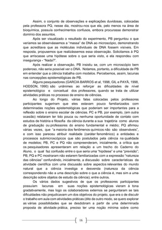 16
Assim, o conjunto de observações e explicações duvidosas, colocadas
pela professora PQ, nesse dia, mostrou-nos que ela, pelo menos na área de
bioquímica, possuía conhecimentos confusos, embora procurasse demonstrar
domínio dos assuntos.
Após ser visualizado o resultado do experimento, PB perguntou o que
veríamos se observássemos a “massa” de DNA ao microscópio, demonstrando
que acreditava que as moléculas individuais de DNA fossem visíveis. Em
resposta, propusemos que realizássemos essa observação. Solicitamos à PQ
que arriscasse uma hipótese sobre o que seria visto, e ela respondeu com
insegurança - “Nada?”.
Após realizar a observação, PB insistiu se, com um microscópio bem
poderoso, não seria possível ver o DNA. Notamos, portanto, a dificuldade de PB
em entender que a ciência trabalha com modelos. Percebemos, assim, lacunas
nas concepções epistemológicas de PB.
Alguns pesquisadores (GARCIA BARROS et al, 1998, GIL e PAYÁ, 1998,
HODSON, 1990) são unânimes ao reforçar as dificuldades de nível
epistemológico e conceitual dos professores, quando se trata de utilizar
atividades práticas no processo de ensino de ciências.
Ao longo do Projeto, várias falas colocadas pelos professores
participantes sugeriram que eles estavam pouco familiarizados com
determinadas noções epistemológicas que poderiam ser importantes para a
reflexão sobre o ensino escolar de ciências. PC e PB, por exemplo, (em outra
ocasião) relataram ter tido pouca ou nenhuma oportunidade de contato com
estudos de história e filosofia da ciência durante a sua trajetória como alunos
de graduação ou professores do ensino fundamental e médio; PQ afirmou
várias vezes, que “a maioria dos fenômenos químicos não são observáveis”,
e com isso pareceu atribuir realidade (caráter fenomênico) a entidades e
processos submicroscópicos que são postulados pela ciência na qualidade
de modelos; PB, PC e PQ não compreenderam, inicialmente, a crítica que
os pesquisadores apresentaram em relação a um trecho do Caderno do
Aluno, o qual faz confusão entre o que seria uma “hipótese” e uma “previsão”;
PB, PQ e PC mostraram não estarem familiarizadas com a expressão “natureza
das ciências” confundindo, inicialmente, a discussão sobre características da
atividade científica com uma discussão sobre aspectos relevantes do mundo
natural que a ciência investiga e desvenda (natureza da ciência
correspondendo não a uma descrição sobre o que a ciência é, mas sim a uma
descrição sobre objetos de estudo da ciência); entre outros.
Os vários dados sugestivos de que os professores participantes
possuíam lacunas em suas noções epistemológicas vieram à tona
gradativamente, mas logo os colaboradores externos se perguntaram se tais
dificuldades não prejudicavam um dos objetivos do projeto, que era o de discutir
o trabalho em aula com atividades práticas (dito de outro modo, se quero explorar
as várias possibilidades que se desdobram a partir de uma determinada
proposta de atividade prática, preciso ter uma noção mínima sobre como
 