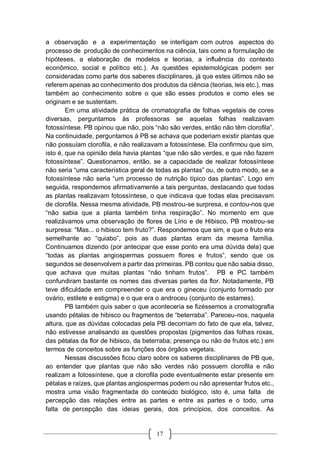 17
a observação e a experimentação se interligam com outros aspectos do
processo de produção de conhecimentos na ciência, tais como a formulação de
hipóteses, a elaboração de modelos e teorias, a influência do contexto
econômico, social e político etc.). As questões epistemológicas podem ser
consideradas como parte dos saberes disciplinares, já que estes últimos não se
referem apenas ao conhecimento dos produtos da ciência (teorias, leis etc.), mas
também ao conhecimento sobre o que são esses produtos e como eles se
originam e se sustentam.
Em uma atividade prática de cromatografia de folhas vegetais de cores
diversas, perguntamos às professoras se aquelas folhas realizavam
fotossíntese. PB opinou que não, pois “não são verdes, então não têm clorofila”.
Na continuidade, perguntamos à PB se achava que poderiam existir plantas que
não possuíam clorofila, e não realizavam a fotossíntese. Ela confirmou que sim,
isto é, que na opinião dela havia plantas “que não são verdes, e que não fazem
fotossíntese”. Questionamos, então, se a capacidade de realizar fotossíntese
não seria “uma característica geral de todas as plantas” ou, de outro modo, se a
fotossíntese não seria “um processo de nutrição típico das plantas”. Logo em
seguida, respondemos afirmativamente a tais perguntas, destacando que todas
as plantas realizavam fotossíntese, o que indicava que todas elas precisavam
de clorofila. Nessa mesma atividade, PB mostrou-se surpresa, e contou-nos que
“não sabia que a planta também tinha respiração”. No momento em que
realizávamos uma observação de flores de Lírio e de Hibisco, PB mostrou-se
surpresa: “Mas... o hibisco tem fruto?”. Respondemos que sim, e que o fruto era
semelhante ao “quiabo”, pois as duas plantas eram da mesma família.
Continuamos dizendo (por antecipar que esse ponto era uma dúvida dela) que
“todas as plantas angiospermas possuem flores e frutos”, sendo que os
segundos se desenvolvem a partir das primeiras. PB contou que não sabia disso,
que achava que muitas plantas “não tinham frutos”. PB e PC também
confundiram bastante os nomes das diversas partes da flor. Notadamente, PB
teve dificuldade em compreender o que era o gineceu (conjunto formado por
ovário, estilete e estigma) e o que era o androceu (conjunto de estames).
PB também quis saber o que aconteceria se fizéssemos a cromatografia
usando pétalas de hibisco ou fragmentos de “beterraba”. Pareceu-nos, naquela
altura, que as dúvidas colocadas pela PB decorriam do fato de que ela, talvez,
não estivesse analisando as questões propostas (pigmentos das folhas roxas,
das pétalas da flor de hibisco, da beterraba; presença ou não de frutos etc.) em
termos de conceitos sobre as funções dos órgãos vegetais.
Nessas discussões ficou claro sobre os saberes disciplinares de PB que,
ao entender que plantas que não são verdes não possuem clorofila e não
realizam a fotossíntese, que a clorofila pode eventualmente estar presente em
pétalas e raízes, que plantas angiospermas podem ou não apresentar frutos etc.,
mostra uma visão fragmentada do conteúdo biológico, isto é, uma falta de
percepção das relações entre as partes e entre as partes e o todo, uma
falta de percepção das ideias gerais, dos princípios, dos conceitos. As
 