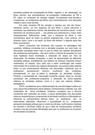 18
atividades práticas de cromatografia de folhas vegetais e de dissecação de
flores permitiu que levantássemos as concepções inadequadas de PB e
PC sobre os conteúdos de biologia vegetal. Ao expressar suas dúvidas e
incoerências, as professoras permitiram que promovêssemos uma discussão
voltada a sanar suas dúvidas.
Em certo momento PB fez menção a “plantas que não têm flores”,
utilizando, porém, um tom sugestivo de que flores e outras estruturas e
processos, que estávamos citando, são elementos de ocorrência casual - e não
elementos de ocorrência geral - nas plantas que predominam a nosso redor
(angiospermas). Reforçamos, então, que a presença de flores é uma
característica geral de todas as plantas angiospermas, muito embora, em
diversos casos, como o do capim, as flores não tenham “o aspecto típico das
flores ornamentais”.
Assim, conquanto não tenhamos tido sucesso na abordagem das
questões, didáticas envolvidas com a atividade proposta, por outro lado, as
discussões suscitadas foram ricas no que se refere aos saberes disciplinares
das professoras participantes. Isso sem contar a vivência de situações em que
suas hipóteses foram levantadas e colocadas em xeque por meio da
observação. Os debates emergidos, a partir da apresentação de diferentes
atividades práticas, possibilitaram que saberes de diversas naturezas fossem
mobilizados; no entanto, ficou claro que a maior contribuição das nossas
intervenções foi no âmbito dos saberes disciplinares, isso porque estes saberes
foram os que primeiramente afloraram nas discussões, mostrando que os
professores apresentavam domínio insuficiente dos conteúdos,
principalmente no que se refere à realização de atividades práticas.
Portanto, a necessidade de intervenção constante visando sanar as dúvidas
conceituais dos professores prejudicou a discussão de outros aspectos
relativos às atividades práticas, como é o caso dos saberes didático-
pedagógicos.
Enfim, constatamos que a implementação de uma abordagem prática em
aula, requer dos professores vários saberes, conhecimentos e atitudes que são
mobilizados de forma simultânea. Podemos considerar que o domínio
insuficiente dos conteúdos de ensino, a pouca familiaridade com discussões
sobre as características e componentes da atividade científica e a dificuldade em
relacionar os conhecimentos teóricos sobre os fenômenos com as
observações realizadas, influenciam a possibilidade de os professores
pensarem atividades práticas para o ensino de ciências, confirmando a hipótese
de Carvalho e Gil-Pérez (2003) de que a falta de conhecimentos científicos
constitui uma das principais dificuldades para que os professores se envolvam
em atividades inovadoras.
 