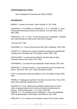 19
AGRADECIMENTOS E APOIO
Esta investigação foi financiada pelo CNPq e CAPES.
REFERÊNCIAS
BARDIN, L. Análise de conteúdo. Lisboa: Edições 70, 1977. 229p.
CACHAPUZ, A.; GIL-PÉREZ, D.; CARVALHO, A. M. P., VILCHES, A. (Org.).
A Necessária Renovação do Ensino das Ciências. 2.ed. São Paulo: Cortez,
2005. 264p.
CARVALHO, A. M. P. (Org.). Ensino de ciências por investigação: condições
para implementação em sala de aula. São Paulo: Cengage
Learning, 2013. 152p.
CHALMERS, A. F. O que é Ciência afinal? São Paulo: Brasiliense, 1993. 225p.
CHARLOT, B. Relação com o saber, formação de professores e globalização:
questões para a educação hoje. Porto Alegre: Artmed, 2005. 159p.
CHEVALLARD, Y. La transposición didáctica: del saber sabio al saber
enseñado. Buenos Aires: Aique, 1991. 195p.
CONTRERAS, J. La autonomía del profesorado. Madrid: Morata, 1997. 231p.
ESPINOZA, A. Ciências na escola: novas perspectivas para a formação dos
alunos. São Paulo: Ática, 2010. 168p. (Educação em ação).
FLICK, U. Introdução à pesquisa qualitativa. 3.ed. Porto Alegre: Artmed, 2009.
405p.
FREIRE, P. Pedagogia do oprimido. 57.ed. Rio de Janeiro: Paz e Terra, 2014.
255p. (Obra publicada originalmente em 1974).
GALIAZZI, M. C. et al. Objetivos das atividades experimentais no ensino
médio: a pesquisa coletiva como modo de formação de professores de
ciências. Ciência & Educação, v.7, n.2, 2001, p.249-263.
GIROUX, H. A. Os professores como intelectuais: rumo a uma pedagogia
crítica da aprendizagem. Porto Alegre: Artes Médicas, 1997. 270p.
KNELLER, G. F. A. A ciência como atividade humana. Rio de Janeiro: Zahar,
 