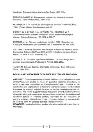 20
São Paulo: Editora da Universidade de São Paulo, 1980. 310p.
MARCELO GARCÍA, C. Formação de professores: para uma mudança
educativa. Porto: Porto Editora, 1999. 271p.
MIZUKAMI, M. G. N. Ensino: as abordagens do processo. São Paulo: EPU,
1986. (Temas básicos de educação e ensino).
POSNER, G. J., STRIKE, K. A., HEWSON, P.W., GERTZOG, W. A.
Accommodation of a scientific conception: toward a theory of conceptual
change. Science Education, v.66, 1982, p.211-27.
REZENDE, J. M. Eijkman, o detetive do beribéri. 2001. Disponível em:
< http://jmr.medstudents.com.br/beriberi.htm >. Acesso em: 16 nov. 2004.
SÃO PAULO (Estado). Secretaria da Educação. Ciências da Natureza e suas
tecnologias: Biologia. São Paulo: SEE, s/d [2011]. Caderno do Aluno, Ensino
Médio, 1a. Série, v. 1 (1º. Bimestre). 56p.
SCHÖN, D. A. Educando o profissional reflexivo: um novo design para o
ensino e a aprendizagem. Porto Alegre: Artmed, 2000. 256p.
TARDIF, M. Saberes docentes e formação profissional. 4.ed. Petropolis:
Vozes, 2004. 325p.
DISCIPLINARY KNOWLEDGE OF SCIENCE AND TEACHER EDUCATION
ABSTRACT: Continuing education activities, held in a public school in the state
of São Paulo, were studied by mean of qualitative research procedures, in
order to see how discussions on practical activities could contribute to the
construction and improvement of teacher’s science knowledge. The theoretical
framework for research included literature on teacher knowledge and teacher
education. The results suggest that (a) discussions around practical activities
allowed knowledge of various kinds were mobilized by teachers; (b) teachers had
insufficient domain of scientific content, especially for the realization of
practical activities; (c) insufficient domain of content influencing the possibility
of teachers think for practical activities science education.
KEYWORDS: practical activities, teacher education and development, teacher
knowledge.
 