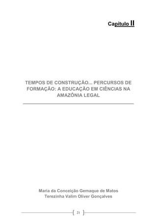 21
Capítulo II
TEMPOS DE CONSTRUÇÃO... PERCURSOS DE
FORMAÇÃO: A EDUCAÇÃO EM CIÊNCIAS NA
AMAZÔNIA LEGAL
__________________________________________
Maria da Conceição Gemaque de Matos
Terezinha Valim Oliver Gonçalves
 