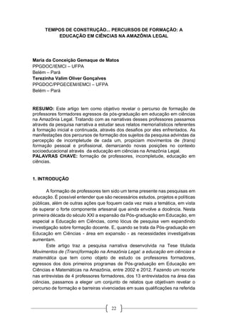 22
TEMPOS DE CONSTRUÇÃO... PERCURSOS DE FORMAÇÃO: A
EDUCAÇÃO EM CIÊNCIAS NA AMAZÔNIA LEGAL
Maria da Conceição Gemaque de Matos
PPGDOC/IEMCI – UFPA
Belém – Pará
Terezinha Valim Oliver Gonçalves
PPGDOC/PPGECEM/IEMCI – UFPA
Belém – Pará
RESUMO: Este artigo tem como objetivo revelar o percurso de formação de
professores formadores egressos da pós-graduação em educação em ciências
na Amazônia Legal. Tratando com as narrativas desses professores passamos
através da pesquisa narrativa a estudar seus relatos memorialísticos referentes
à formação inicial e continuada, através dos desafios por eles enfrentados. As
manifestações dos percursos de formação dos sujeitos da pesquisa advindas da
percepção de incompletude de cada um, propiciam movimentos de (trans)
formação pessoal e profissional, demarcando novas posições no contexto
socioeducacional através da educação em ciências na Amazônia Legal.
PALAVRAS CHAVE: formação de professores, incompletude, educação em
ciências.
1. INTRODUÇÃO
A formação de professores tem sido um tema presente nas pesquisas em
educação. É possível entender que são necessários estudos, projetos e políticas
públicas, além de outras ações que foquem cada vez mais a temática, em vista
de superar o forte componente artesanal que ainda envolve a docência. Nesta
primeira década do século XXI a expansão da Pós-graduação em Educação, em
especial a Educação em Ciências, como lócus de pesquisa vem expandindo
investigação sobre formação docente. E, quando se trata da Pós-graduação em
Educação em Ciências - área em expansão - as necessidades investigativas
aumentam.
Este artigo traz a pesquisa narrativa desenvolvida na Tese titulada
Movimentos de (Trans)formação na Amazônia Legal: a educação em ciências e
matemática que tem como objeto de estudo os professores formadores,
egressos dos dois primeiros programas de Pós-graduação em Educação em
Ciências e Matemáticas na Amazônia, entre 2002 e 2012. Fazendo um recorte
nas entrevistas de 4 professores formadores, dos 13 entrevistados na área das
ciências, passamos a eleger um conjunto de relatos que objetivam revelar o
percurso de formação e barreiras vivenciadas em suas qualificações na referida
 