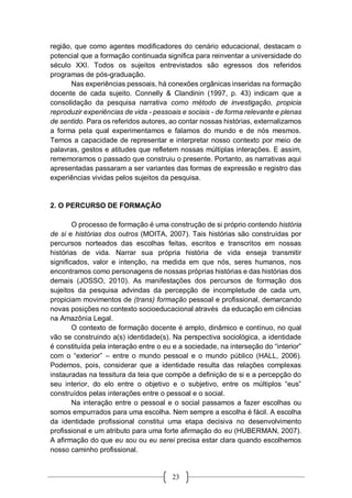 23
região, que como agentes modificadores do cenário educacional, destacam o
potencial que a formação continuada significa para reinventar a universidade do
século XXI. Todos os sujeitos entrevistados são egressos dos referidos
programas de pós-graduação.
Nas experiências pessoais, há conexões orgânicas inseridas na formação
docente de cada sujeito. Connelly & Clandinin (1997, p. 43) indicam que a
consolidação da pesquisa narrativa como método de investigação, propicia
reproduzir experiências de vida - pessoais e sociais - de forma relevante e plenas
de sentido. Para os referidos autores, ao contar nossas histórias, externalizamos
a forma pela qual experimentamos e falamos do mundo e de nós mesmos.
Temos a capacidade de representar e interpretar nosso contexto por meio de
palavras, gestos e atitudes que refletem nossas múltiplas interações. E assim,
rememoramos o passado que construiu o presente. Portanto, as narrativas aqui
apresentadas passaram a ser variantes das formas de expressão e registro das
experiências vividas pelos sujeitos da pesquisa.
2. O PERCURSO DE FORMAÇÃO
O processo de formação é uma construção de si próprio contendo história
de si e histórias dos outros (MOITA, 2007). Tais histórias são construídas por
percursos norteados das escolhas feitas, escritos e transcritos em nossas
histórias de vida. Narrar sua própria história de vida enseja transmitir
significados, valor e intenção, na medida em que nós, seres humanos, nos
encontramos como personagens de nossas próprias histórias e das histórias dos
demais (JOSSO, 2010). As manifestações dos percursos de formação dos
sujeitos da pesquisa advindas da percepção de incompletude de cada um,
propiciam movimentos de (trans) formação pessoal e profissional, demarcando
novas posições no contexto socioeducacional através da educação em ciências
na Amazônia Legal.
O contexto de formação docente é amplo, dinâmico e contínuo, no qual
vão se construindo a(s) identidade(s). Na perspectiva sociológica, a identidade
é constituída pela interação entre o eu e a sociedade, na interseção do “interior”
com o “exterior” – entre o mundo pessoal e o mundo público (HALL, 2006).
Podemos, pois, considerar que a identidade resulta das relações complexas
instauradas na tessitura da teia que compõe a definição de si e a percepção do
seu interior, do elo entre o objetivo e o subjetivo, entre os múltiplos “eus”
construídos pelas interações entre o pessoal e o social.
Na interação entre o pessoal e o social passamos a fazer escolhas ou
somos empurrados para uma escolha. Nem sempre a escolha é fácil. A escolha
da identidade profissional constitui uma etapa decisiva no desenvolvimento
profissional e um atributo para uma forte afirmação do eu (HUBERMAN, 2007).
A afirmação do que eu sou ou eu serei precisa estar clara quando escolhemos
nosso caminho profissional.
 