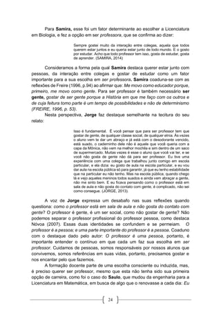 24
Para Samira, esse foi um fator determinante ao escolher a Licenciatura
em Biologia, e fez a opção em ser professora, que se confirma ao dizer:
Sempre gostei muito da interação entre colegas, aquela que todos
querem estar juntos e eu queria estar junto de todo mundo. E o gosto
por estudar. Acho que todo professor tem isso, gosta de estudar, gosta
de aprender. (SAMIRA, 2014)
Consideramos a forma pela qual Samira destaca querer estar junto com
pessoas, da interação entre colegas e gostar de estudar como um fator
importante para a sua escolha em ser professora. Samira coaduna-se com as
reflexões de Freire (1996, p.94) ao afirmar que: Me movo como educador porque,
primeiro, me movo como gente. Para ser professor é também necessário ser
gente, gostar de ser gente porque a História em que me faço com os outros e
de cuja feitura tomo parte é um tempo de possibilidades e não de determinismo
(FREIRE, 1996, p. 53).
Nesta perspectiva, Jorge faz destaque semelhante na tecitura do seu
relato:
Isso é fundamental. É você pensar que para ser professor tem que
gostar de gente, de qualquer classe social, de qualquer etnia. Às vezes
o aluno vem te dar um abraço e já está com o desodorante vencido,
está suado, o caderninho dele não é aquele que você queria com a
capa da Mônica, não vem na melhor mochila e sim dentro de um saco
de supermercado. Muitas vezes é esse o aluno que você vai ter, e se
você não gosta de gente não dá para ser professor. Eu tive uma
experiência com uma colega que trabalhou junto comigo em escola
particular, e ela dizia: eu gosto de aula na escola particular, e eu vou
dar aula na escola pública só para garantir, já que eu tenho estabilidade
que na particular eu não tenho. Mas na escola pública, quando chego
lá e vejo aqueles meninos todos suados e ainda vem abraçar a gente,
não me sinto bem. E eu ficava pensando como o professor está em
sala de aula e não gosta do contato com gente, é complicado, não sei
como consegue. (JORGE, 2013).
A voz de Jorge expressa um desabafo nas suas reflexões quando
questiona: como o professor está em sala de aula e não gosta do contato com
gente? O professor é gente, é um ser social, como não gostar de gente? Não
podemos separar o professor profissional do professor pessoa, como destaca
Nóvoa (2007). Essas duas identidades se confundem e se permeiam. O
professor é a pessoa; e uma parte importante do professor é a pessoa. Coaduno
com o destaque dado pelo autor: O professor é uma pessoa, portanto, é
importante entender o contínuo em que cada um faz sua escolha em ser
professor. Cuidamos de pessoas, somos responsáveis por nossos alunos que
convivemos, somos referências em suas vidas, portanto, precisamos gostar e
nos encantar pelo que fazemos.
A formação docente parte de uma escolha consciente ou induzida, mas,
é preciso querer ser professor, mesmo que esta não tenha sido sua primeira
opção de carreira, como foi o caso do Saulo, que mudou da engenharia para a
Licenciatura em Matemática, em busca de algo que o renovasse a cada dia: Eu
 