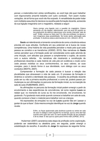 25
pensei, a matemática tem várias ramificações, se você hoje não quer trabalhar
com trigonometria amanhã trabalha com outro conteúdo. Tem assim muitas
variações, de tal forma que você não fica enjoado. A versatilidade de poder tratar
com múltiplos assuntos foi decisiva na escolha pela formação docente, acrescida
da sua ligação imaginária com o magistério, relatada a seguir:
Havia comigo uma ligação com a questão do magistério. Estava
pensando um dia desses, relembrando, que nos anos 80 quando eu
era graduando de elétrica colecionava uma revista chamada “sala de
aula”. Então, porque eu fazia isso? Eu não era professor na época e
nem imaginava essa possibilidade. No fundo sentia admiração pela
profissão. A docência estava adormecida em mim. (SAULO, 2013)
Saulo vai relembrando e tomando consciência de como a docência estava
prevista em suas atitudes. Confiante em seu potencial vai à busca de novas
competências. Uma história de vida possibilita perceber o modo pelo qual cada
pessoa se constitui e se transforma (JOSSO, 2010). Nas narrativas do Saulo
vamos perceber que a formação pode ser considerada como ação advinda de
uma intuição, com atitudes que passam a complementar o sujeito, de acordo
com a autora referida. As narrativas vão mostrando a constituição de
profissionais docentes e cada história de vida põe em evidência o modo como
cada pessoa mobiliza os seus conhecimentos, os seus valores, as suas
energias, para ir dando forma à sua identidade, num diálogo com os seus
contextos (MOITA, 2007).
Compreender a formação de cada pessoa é buscar a relação das
pluralidades que atravessam a vida de cada um. O processo de formação é
dinâmico e constrói a identidade das pessoas. A escolha da profissão docente
pode ser ou não a primeira escolha profissional, e como tal, poderá passar por
mudanças ou por afirmações no percurso da formação inicial, ou na inserção da
sala de aula (HUBERMAN, 2007).
As afirmações no percurso da formação inicial podem emergir a partir do
envolvimento e das experiências de convivências, tal como registra Laura ao
relatar que: no momento do curso eu fui me envolvendo, me envolvendo, fui
gostando. Fui gostando mais ainda quando comecei a trabalhar em sala de aula,
quando comecei a fazer o material para trabalhar com as crianças.
Há expressões de emoções na voz de Laura quando fala em ‘passar a
gostar do que ia fazer’. Esta mesma emoção identifiquei na voz do Jorge quando
revela:
Enfim, eu fiquei apaixonado pela docência quando eu entrei em sala
de aula no estágio e senti aquele frio na barriga, que eu sinto até hoje
quando entro para dar aula. Eu senti aquela emoção de ser professor
e ali eu disse: É isso que eu quero para minha vida! (JORGE, 2013).
Huberman (2007) caracteriza esta etapa da profissão como exploração,
podendo ser sistemática ou aleatória para, em seguida, poder emergir a
estabilização da escolha. A escolha do Jorge foi expressa da seguinte forma:
 