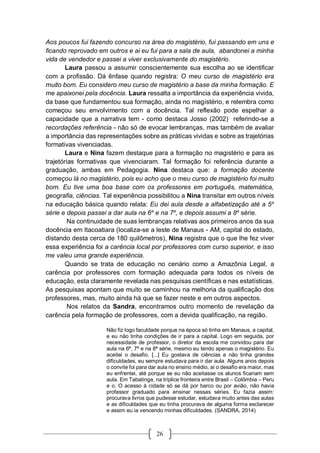 26
Aos poucos fui fazendo concurso na área do magistério, fui passando em uns e
ficando reprovado em outros e ai eu fui para a sala de aula, abandonei a minha
vida de vendedor e passei a viver exclusivamente do magistério.
Laura passou a assumir conscientemente sua escolha ao se identificar
com a profissão. Dá ênfase quando registra: O meu curso de magistério era
muito bom. Eu considero meu curso de magistério a base da minha formação. E
me apaixonei pela docência. Laura ressalta a importância da experiência vivida,
da base que fundamentou sua formação, ainda no magistério, e relembra como
começou seu envolvimento com a docência. Tal reflexão pode espelhar a
capacidade que a narrativa tem - como destaca Josso (2002) referindo-se a
recordações referência - não só de evocar lembranças, mas também de avaliar
a importância das representações sobre as práticas vividas e sobre as trajetórias
formativas vivenciadas.
Laura e Nina fazem destaque para a formação no magistério e para as
trajetórias formativas que vivenciaram. Tal formação foi referência durante a
graduação, ambas em Pedagogia. Nina destaca que: a formação docente
começou lá no magistério, pois eu acho que o meu curso de magistério foi muito
bom. Eu tive uma boa base com os professores em português, matemática,
geografia, ciências. Tal experiência possibilitou a Nina transitar em outros níveis
na educação básica quando relata: Eu dei aula desde a alfabetização até a 5a
série e depois passei a dar aula na 6a
e na 7a
, e depois assumi a 8a
série.
Na continuidade de suas lembranças relativas aos primeiros anos da sua
docência em Itacoatiara (localiza-se a leste de Manaus - AM, capital do estado,
distando desta cerca de 180 quilômetros), Nina registra que o que lhe fez viver
essa experiência foi a carência local por professores com curso superior, e isso
me valeu uma grande experiência.
Quando se trata de educação no cenário como a Amazônia Legal, a
carência por professores com formação adequada para todos os níveis de
educação, esta claramente revelada nas pesquisas científicas e nas estatísticas.
As pesquisas apontam que muito se caminhou na melhoria da qualificação dos
professores, mas, muito ainda há que se fazer neste e em outros aspectos.
Nos relatos da Sandra, encontramos outro momento de revelação da
carência pela formação de professores, com a devida qualificação, na região.
Não fiz logo faculdade porque na época só tinha em Manaus, a capital,
e eu não tinha condições de ir para a capital. Logo em seguida, por
necessidade de professor, o diretor da escola me convidou para dar
aula na 6ª, 7ª e na 8ª série, mesmo eu tendo apenas o magistério. Eu
aceitei o desafio. [...] Eu gostava de ciências e não tinha grandes
dificuldades, eu sempre estudava para ir dar aula. Alguns anos depois
o convite foi para dar aula no ensino médio, aí o desafio era maior, mas
eu enfrentei, até porque se eu não aceitasse os alunos ficariam sem
aula. Em Tabatinga, na tríplice fronteira entre Brasil – Colômbia – Peru
e o. O acesso à cidade só se dá por barco ou por avião, não havia
professor graduado para ensinar nessas séries. Eu fazia assim:
procurava livros que pudesse estudar, estudava muito antes das aulas
e as dificuldades que eu tinha procurava de alguma forma esclarecer
e assim eu ia vencendo minhas dificuldades. (SANDRA, 2014)
 