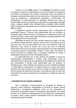 27
Primeiro, na voz da Nina, agora na voz da Sandra fica evidente o quanto
é necessário expandir as oportunidades e cursos de formação de professores
de Ciências na Amazônia, não somente na formação inicial, mas também na
formação continuada diferenciada em nível stricto sensu. A formação de massa
crítica de professores e pesquisadores qualificados e diferenciados cria
possibilidades de desenvolvimento da educação científica com vistas às
transformações sociais e educacionais do século XXI e a preparação do cidadão
crítico e reflexivo (NARDI, 2003; SCHNETZLER e ARAGÃO, 2000, SCHÖN,
2000), considerando as perspectivas do novo perfil da universidade na Amazônia
(MELLO, 2007).
O gigantismo regional contribui sobremaneira para a dificuldade de
qualificação docente. É preciso muita determinação para ser professor na
Amazônia Legal. A falta de acesso à informação e ao conhecimento não se dá
pela falta de busca, muitas vezes é pela imposição da condição geográfica. Para
outras regiões flui com mais facilidade.
Dificuldade de acesso aos mais variados espaços da região é um fator
que dificulta o desenvolvimento regional, ficando muito mais evidente para os
que nela vivem, do que para aqueles que nunca nela estiveram. Falar das
distâncias e das formas de acesso que o povo que mora na Amazônia
experimenta torna-se real e concreto quando passamos viver essa experiência
e buscamos superar as dificuldades. Portanto, muitas vezes, tais fatores se
tornam elementos de negação para a população amazônica ter acesso à
qualificação profissional em nível de educação superior.
O comprometimento com o fazer docente de qualidade, a busca por
fundamentação epistemológica e também pela emancipação social se
apresentam como propulsores de superações das dificuldades que se impunham
aos entrevistados. É preciso muita determinação para ser professor na
Amazônia Legal. Outra evidência que emerge é de que a realidade geográfica
e a dificuldade de deslocamento na região precisam ser vividas para melhor
entender como elas se impõe aos que moram na região. As distâncias regionais
vão ao encontro do relativismo de Einstein, o que pode ser perto em linha reta,
se transforma em longe no traçado dos rios da região ou no trajeto de outras vias
de acesso.
3. MOVIMENTOS DE (TRANS) FORMAÇÃO
Para a expansão e desenvolvimento da educação em ciências na
Amazônia Legal revelam-se necessidades do aumento do quadro docente
diferenciado e devidamente qualificado, como um dos incrementos de
crescimento da educação superior e do desenvolvimento regional. Nos relatos
passam a se evidenciar a necessidade de forma professores e pesquisadores
na região e para a região, focando necessidades locais de investimento na
emancipação social do cidadão.
 