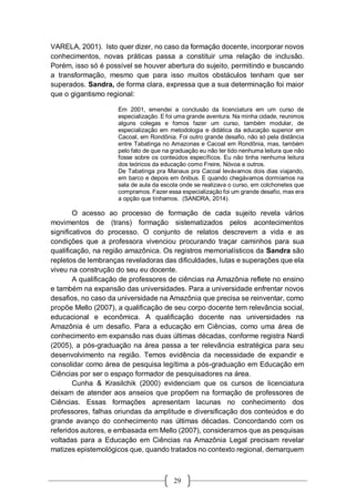 29
VARELA, 2001). Isto quer dizer, no caso da formação docente, incorporar novos
conhecimentos, novas práticas passa a constituir uma relação de inclusão.
Porém, isso só é possível se houver abertura do sujeito, permitindo e buscando
a transformação, mesmo que para isso muitos obstáculos tenham que ser
superados. Sandra, de forma clara, expressa que a sua determinação foi maior
que o gigantismo regional:
Em 2001, emendei a conclusão da licenciatura em um curso de
especialização. E foi uma grande aventura. Na minha cidade, reunimos
alguns colegas e fomos fazer um curso, também modular, de
especialização em metodologia e didática da educação superior em
Cacoal, em Rondônia. Foi outro grande desafio, não só pela distância
entre Tabatinga no Amazonas e Cacoal em Rondônia, mas, também
pelo fato de que na graduação eu não ter tido nenhuma leitura que não
fosse sobre os conteúdos específicos. Eu não tinha nenhuma leitura
dos teóricos da educação como Freire, Nóvoa e outros.
De Tabatinga pra Manaus pra Cacoal levávamos dois dias viajando,
em barco e depois em ônibus. E quando chegávamos dormíamos na
sala de aula da escola onde se realizava o curso, em colchonetes que
compramos. Fazer essa especialização foi um grande desafio, mas era
a opção que tínhamos. (SANDRA, 2014).
O acesso ao processo de formação de cada sujeito revela vários
movimentos de (trans) formação sistematizados pelos acontecimentos
significativos do processo. O conjunto de relatos descrevem a vida e as
condições que a professora vivenciou procurando traçar caminhos para sua
qualificação, na região amazônica. Os registros memorialísticos da Sandra são
repletos de lembranças reveladoras das dificuldades, lutas e superações que ela
viveu na construção do seu eu docente.
A qualificação de professores de ciências na Amazônia reflete no ensino
e também na expansão das universidades. Para a universidade enfrentar novos
desafios, no caso da universidade na Amazônia que precisa se reinventar, como
propõe Mello (2007), a qualificação de seu corpo docente tem relevância social,
educacional e econômica. A qualificação docente nas universidades na
Amazônia é um desafio. Para a educação em Ciências, como uma área de
conhecimento em expansão nas duas últimas décadas, conforme registra Nardi
(2005), a pós-graduação na área passa a ter relevância estratégica para seu
desenvolvimento na região. Temos evidência da necessidade de expandir e
consolidar como área de pesquisa legítima a pós-graduação em Educação em
Ciências por ser o espaço formador de pesquisadores na área.
Cunha & Krasilchik (2000) evidenciam que os cursos de licenciatura
deixam de atender aos anseios que propõem na formação de professores de
Ciências. Essas formações apresentam lacunas no conhecimento dos
professores, falhas oriundas da amplitude e diversificação dos conteúdos e do
grande avanço do conhecimento nas últimas décadas. Concordando com os
referidos autores, e embasada em Mello (2007), consideramos que as pesquisas
voltadas para a Educação em Ciências na Amazônia Legal precisam revelar
matizes epistemológicos que, quando tratados no contexto regional, demarquem
 