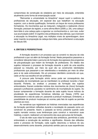 30
compromisso de construção da cidadania por meio da educação, entendida
atualmente como forma de emancipação social.
“Reinventar a universidade na Amazônia” requer suprir a carência de
profissionais da educação, em especial dos que trabalham na educação
superior, com a devida qualificação, formando um leque de novos professores
formadores. Os movimentos que se instauram, instigando e realizando (trans)
formação, precisam de registro, e como afirma Morin (2009, p. 24), uma cabeça-
bem-feita é uma cabeça apta a organizar os conhecimentos e, com isso, evitar
sua acumulação estéril. O cognitivo dos professores das ciências, que vivenciam
a educação na Amazônia Legal, nos múltiplos níveis de aprendizagem, deve
estar inserido na proposição da cabeça-bem-feita, para enfrentarem a educação
do Século XXI.
4. SÍNTESE E PERSPECTIVAS
A formação docente é um processo que se constrói no decurso da vida
profissional e que vai além da formação formal. Nesta perspectiva passamos a
considerar relevante tratar o percurso de formação dos egressos dos programas
de pós-graduação que tratam da formação de professores. Os relatos dos
sujeitos indicaram o processo de formação docente a partir de uma escolha
pessoal ou induzida, por meio da qual vão se construindo identidades
profissionais que passaram a ser relembrados e revelados por meio do olhar
para si de cada entrevistado. Há um processo identitário construído em que,
cada um faz sua escolha em ser professor.
A procura pela formação stricto sensu pode ser consequência das
percepções de incompletude que se manifestam no professor durante o fazer
docente. Portanto, ao analisar o processo de formação dos sujeitos
entrevistados, ficaram evidentes indícios dos movimentos de (trans) formação
pessoal e profissional, pautados no sentimento de incompletude do sujeito. Ao
buscar compreender a formação docente de cada sujeito houve indícios da
pluralidade de experiências formativas referidas por Dewey (1979) que
atravessaram a vida de cada um, passando a produzir mudanças. Entretanto, a
possibilidade de produzir mudanças só ocorreu pelo fato do sujeito se permite
abertura ao novo.
As narrativas que registraram as histórias vivenciadas nas experiências
de formação permitiram reflexões durante a revisitação do passado como um
construtor do presente. Assim, o passado se tornou presente quando cada
sujeito narrador evocou suas lembranças para construir e reconstruir suas
histórias, e assim, realizaram um reencontro dos seus percursos de formação.
O ato de reler suas vidas foi trazendo elos simbólicos, permitindo a cada
entrevistado a construção de sentidos e significados. Através das reflexões
sobre o processo de formação, cada sujeito descreveu a tecitura do seu
desenvolvimento como docente, produzindo sentido para as suas experiências
 