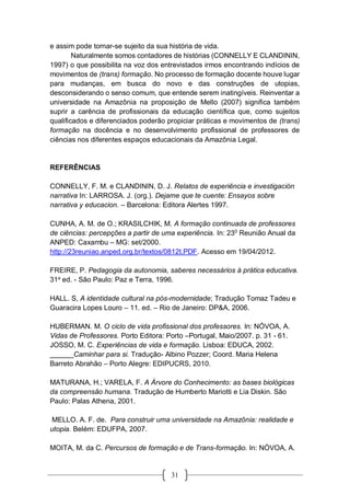 31
e assim pode tornar-se sujeito da sua história de vida.
Naturalmente somos contadores de histórias (CONNELLY E CLANDININ,
1997) o que possibilita na voz dos entrevistados irmos encontrando indícios de
movimentos de (trans) formação. No processo de formação docente houve lugar
para mudanças, em busca do novo e das construções de utopias,
desconsiderando o senso comum, que entende serem inatingíveis. Reinventar a
universidade na Amazônia na proposição de Mello (2007) significa também
suprir a carência de profissionais da educação científica que, como sujeitos
qualificados e diferenciados poderão propiciar práticas e movimentos de (trans)
formação na docência e no desenvolvimento profissional de professores de
ciências nos diferentes espaços educacionais da Amazônia Legal.
REFERÊNCIAS
CONNELLY, F. M. e CLANDININ, D. J. Relatos de experiência e investigación
narrativa In: LARROSA. J. (org.). Dejame que te cuente: Ensayos sobre
narrativa y educacion. – Barcelona: Editora Alertes 1997.
CUNHA, A. M. de O.; KRASILCHIK, M. A formação continuada de professores
de ciências: percepções a partir de uma experiência. In: 230
Reunião Anual da
ANPED: Caxambu – MG: set/2000.
http://23reuniao.anped.org.br/textos/0812t.PDF. Acesso em 19/04/2012.
FREIRE, P. Pedagogia da autonomia, saberes necessários à prática educativa.
31a
ed. - São Paulo: Paz e Terra, 1996.
HALL. S, A identidade cultural na pós-modernidade; Tradução Tomaz Tadeu e
Guaracira Lopes Louro – 11. ed. – Rio de Janeiro: DP&A, 2006.
HUBERMAN. M. O ciclo de vida profissional dos professores. In: NÓVOA, A.
Vidas de Professores. Porto Editora: Porto –Portugal, Maio/2007. p. 31 - 61.
JOSSO, M. C. Experiências de vida e formação. Lisboa: EDUCA, 2002.
______Caminhar para si. Tradução- Albino Pozzer; Coord. Maria Helena
Barreto Abrahão – Porto Alegre: EDIPUCRS, 2010.
MATURANA, H.; VARELA, F. A Árvore do Conhecimento: as bases biológicas
da compreensão humana. Tradução de Humberto Mariotti e Lia Diskin. São
Paulo: Palas Athena, 2001.
MELLO. A. F. de. Para construir uma universidade na Amazônia: realidade e
utopia. Belém: EDUFPA, 2007.
MOITA, M. da C. Percursos de formação e de Trans-formação. In: NÓVOA, A.
 