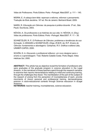 32
Vidas de Professores. Porto Editora: Porto –Portugal, Maio/2007. p. 111 – 140.
MORIN, E. A cabeça bem-feita: repensar a reforma, reformar o pensamento.
Tradução de Eloá Jacobina. 16a
ed. Rio de Janeiro: Bertrand Brasil, 2009.
NARDI, R. Educação em Ciências: da pesquisa à prática docente. 3ª ed., São
Paulo: Escrituras, 2003.
NÓVOA, A. Os professores e as histórias da sua vida. In: NÓVOA, A. (Org.)
Vidas de professores. Porto Editora: Porto –Portugal, Maio/2007. P. 11 – 30.
SCHNETZLER, R. P. O Professor de Ciências: problemas e tendências de sua
formação. In ARAGÃO e SCHNETZLER, (Orgs.) R.M.R. de; R.P. Ensino de
Ciências: fundamentos e abordagens. Campinas, R.V. Gráfica e editora Ltda,
UNIMEP-CAPES, 2000.
SCHÖN, D. A. Educando o profissional reflexivo: um novo designer para o
ensino e a aprendizagem. Trad. Roberto Cataldo Costa. Porto Alegre: Artes
médicas Sul, 2000.
ABSTRACT: This article has as objective reveal the formation of professors who
were graduates of the graduate program in science education in the Legal
Amazon. In the narratives of these teachers spent through the research narrative
to examine their reports memorialísticos relating to initial and continuing training,
through the challenges they faced. The manifestation of the part of the subject of
the reseach of arising from the persection of incompleteness of each, provide
moviments of (trans) personal and professional training, dermacatingnew
posicion in sócio-educacional contexto through Science educacion in dLegal
Amazono.
KEYWORDS: teacher training, incompleteness, science educacion.
 