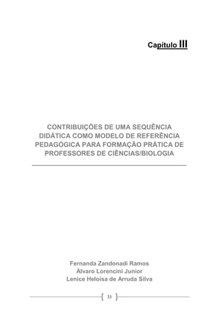33
Capítulo III
CONTRIBUIÇÕES DE UMA SEQUÊNCIA
DIDÁTICA COMO MODELO DE REFERÊNCIA
PEDAGÓGICA PARA FORMAÇÃO PRÁTICA DE
PROFESSORES DE CIÊNCIAS/BIOLOGIA
__________________________________________
Fernanda Zandonadi Ramos
Álvaro Lorencini Junior
Lenice Heloísa de Arruda Silva
 
