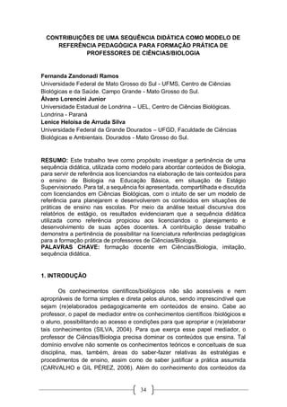 34
CONTRIBUIÇÕES DE UMA SEQUÊNCIA DIDÁTICA COMO MODELO DE
REFERÊNCIA PEDAGÓGICA PARA FORMAÇÃO PRÁTICA DE
PROFESSORES DE CIÊNCIAS/BIOLOGIA
Fernanda Zandonadi Ramos
Universidade Federal de Mato Grosso do Sul - UFMS, Centro de Ciências
Biológicas e da Saúde. Campo Grande - Mato Grosso do Sul.
Álvaro Lorencini Junior
Universidade Estadual de Londrina – UEL, Centro de Ciências Biológicas.
Londrina - Paraná
Lenice Heloísa de Arruda Silva
Universidade Federal da Grande Dourados – UFGD, Faculdade de Ciências
Biológicas e Ambientais. Dourados - Mato Grosso do Sul.
RESUMO: Este trabalho teve como propósito investigar a pertinência de uma
sequência didática, utilizada como modelo para abordar conteúdos de Biologia,
para servir de referência aos licenciandos na elaboração de tais conteúdos para
o ensino de Biologia na Educação Básica, em situação de Estágio
Supervisionado. Para tal, a sequência foi apresentada, compartilhada e discutida
com licenciandos em Ciências Biológicas, com o intuito de ser um modelo de
referência para planejarem e desenvolverem os conteúdos em situações de
práticas de ensino nas escolas. Por meio da análise textual discursiva dos
relatórios de estágio, os resultados evidenciaram que a sequência didática
utilizada como referência propiciou aos licenciandos o planejamento e
desenvolvimento de suas ações docentes. A contribuição desse trabalho
demonstra a pertinência de possibilitar na licenciatura referências pedagógicas
para a formação prática de professores de Ciências/Biologia.
PALAVRAS CHAVE: formação docente em Ciências/Biologia, imitação,
sequência didática.
1. INTRODUÇÃO
Os conhecimentos científicos/biológicos não são acessíveis e nem
apropriáveis de forma simples e direta pelos alunos, sendo imprescindível que
sejam (re)elaborados pedagogicamente em conteúdos de ensino. Cabe ao
professor, o papel de mediador entre os conhecimentos científicos /biológicos e
o aluno, possibilitando ao acesso e condições para que apropriar e (re)elaborar
tais conhecimentos (SILVA, 2004). Para que exerça esse papel mediador, o
professor de Ciências/Biologia precisa dominar os conteúdos que ensina. Tal
domínio envolve não somente os conhecimentos teóricos e conceituais de sua
disciplina, mas, também, áreas do saber-fazer relativas às estratégias e
procedimentos de ensino, assim como de saber justificar a prática assumida
(CARVALHO e GIL PÉREZ, 2006). Além do conhecimento dos conteúdos da
 