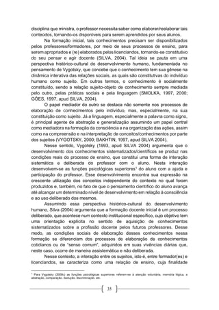 35
disciplina que ministra, o professor necessita saber como elaborar/reelaborar tais
conteúdos, tornando-os disponíveis para serem aprendidos por seus alunos.
Na formação inicial, tais conhecimentos precisam ser disponibilizados
pelos professores/formadores, por meio de seus processos de ensino, para
serem apropriados e (re) elaborados pelos licenciandos, tornando-se constitutivo
do seu pensar e agir docente (SILVA, 2004). Tal ideia se pauta em uma
perspectiva histórico-cultural do desenvolvimento humano, fundamentada no
pensamento de Vygotsky, que concebe que o conhecimento tem sua gênese na
dinâmica interativa das relações sociais, as quais são constitutivas do indivíduo
humano como sujeito. Em outros termos, o conhecimento é socialmente
constituído, sendo a relação sujeito-objeto de conhecimento sempre mediada
pelo outro, pelas práticas sociais e pela linguagem (SMOLKA, 1997, 2000;
GÓES, 1997, apud SILVA, 2004).
O papel mediador do outro se destaca não somente nos processos de
elaboração de conhecimentos pelo indivíduo, mas, especialmente, na sua
constituição como sujeito. Já a linguagem, especialmente a palavra como signo,
é principal agente de abstração e generalização assumindo um papel central
como mediadora na formação da consciência e na organização das ações, assim
como na compreensão e na interpretação de conceitos/conhecimentos por parte
dos sujeitos (VYGOTSKY, 2000; BAKHTIN, 1997, apud SILVA 2004).
Nesse sentido, Vygotsky (1993, apud SILVA 2004) argumenta que o
desenvolvimento dos conhecimentos sistematizados/científicos se produz nas
condições reais do processo de ensino, que constitui uma forma de interação
sistemática e deliberada do professor com o aluno. Nesta interação
desenvolvem-se as funções psicológicas superiores1
do aluno com a ajuda e
participação do professor. Esse desenvolvimento encontra sua expressão na
crescente utilização dos conceitos independente do contexto no qual foram
produzidos e, também, no fato de que o pensamento científico do aluno avança
até alcançar um determinado nível de desenvolvimento em relação à consciência
e ao uso deliberado dos mesmos.
Assumindo essa perspectiva histórico-cultural do desenvolvimento
humano, Silva (2004) argumenta que a formação docente inicial é um processo
deliberado, que acontece num contexto institucional específico, cujo objetivo tem
uma orientação explícita no sentido de aquisição de conhecimentos
sistematizados sobre a profissão docente pelos futuros professores. Desse
modo, as condições sociais de elaboração desses conhecimentos nessa
formação se diferenciam dos processos de elaboração de conhecimentos
cotidianos ou de “senso comum”, adquiridos em suas vivências diárias que,
neste caso, ocorre de maneira assistemática e não deliberada.
Nesse contexto, a interação entre os sujeitos, isto é, entre formador(es) e
licenciandos, se caracteriza como uma relação de ensino, cuja finalidade
1
Para Vygotsky (2000c) as funções psicológicas superiores referem-se à atenção voluntária, memória lógica, a
abstração, comparação, dedução, discriminação, etc.
 