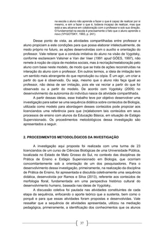 37
na escola o aluno não aprende a fazer o que é capaz de realizar por si
mesmo, e sim a fazer o que é, todavia incapaz de realizar, mas que
está a seu alcance em colaboração com o professor e sob sua direção.
O fundamental na escola é precisamente o fato que o aluno aprende o
novo (VYGOTSKY, 1993, p. 241).
Desse ponto de vista, as atividades compartilhadas entre professor e
aluno propiciam a este condições para que possa elaborar intelectualmente, de
modo próprio no futuro, as ações desenvolvidas com o auxílio e orientação do
professor. Vale reiterar que a conduta imitativa do aluno na visão de Vygotsky,
conforme esclarecem Valsiner e Van der Veer (1991 apud GÓES, 1997), não
remete à noção de cópia de modelos sociais, mas à recriação/reelaboração pelo
aluno com base neste modelo, de modo que se trata de ações reconstruídas na
interação do aluno com o professor. Em outros termos, a ideia de imitação tem
um sentido mais abrangente do que reprodução ou cópia. É um agir, um criar a
partir do que é observado. Ou seja, mesmo que o aluno não faça igual ao
professor, não deixa de ser imitação, pois ele vai recriar a partir do que foi
observado ou a partir do modelo. De acordo com Vygotsky (2009) no
desenvolvimento da autonomia do indivíduo nasce da atividade compartilhada.
A partir dessas ideias, esse trabalho teve por objetivo desenvolver uma
investigação para saber se uma sequência didática sobre conteúdos de Biologia,
utilizada como modelo para abordagem desses conteúdos pode propiciar aos
licenciandos uma referência para que (re)elaborem tais conteúdos em seus
processos de ensino com alunos da Educação Básica, em situação de Estágio
Supervisionado. Os procedimentos metodológicos dessa investigação são
apresentados a seguir.
2. PROCEDIMENTOS METODOLÓGICOS DA INVESTIGAÇÃO
A investigação aqui proposta foi realizada com uma turma de 23
licenciandos de um curso de Ciências Biológicas de uma Universidade Pública,
localizada no Estado de Mato Grosso do Sul, no contexto das disciplinas de
Prática de Ensino e Estágio Supervisionado em Biologia, que ocorriam
concomitantemente sob a orientação de um dos pesquisadores. Para o
desenvolvimento dessa investigação, primeiramente, na realização da disciplina
de Prática de Ensino, foi apresentada e discutida coletivamente uma sequência
didática, desenvolvida por Ramos e Silva (2013), referente aos conteúdos de
morfologia floral, fundamentada em uma perspectiva histórico cultural do
desenvolvimento humano, baseada nas ideias de Vygotsky.
A discussão coletiva foi pautada nas atividades constituintes de cada
etapa da sequência, enfocando o aporte teórico que a sustenta, bem como o
porquê e para que essas atividades foram propostas e desenvolvidas. Vale
ressaltar que a sequência de atividades apresentada, utilizou na mediação
pedagógica, primeiramente, a identificação dos conhecimentos que os alunos
 