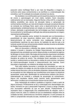 38
possuíam sobre morfologia floral e, por meio de fotografias e imagens, o
confronto entre esses conhecimentos e os científicos e a sistematização dos
conceitos e, por fim avaliação da evolução conceitual nos alunos.
Os resultados e as contribuições que tal sequência propiciou no processo
de ensino e aprendizagem em nível médio, também, foram discutidos
coletivamente com os licenciados. Segundo Ramos e Silva (2013), a sequência
didática possibilitou aos alunos da educação básica a apropriação de
conhecimentos científicos, por meio da formação e evolução conceitual referente
ao conteúdo de morfologia floral, assim como o desenvolvimento de novas
representações simbólicas/mentais em relação ao conceito de flor, a partir da
síntese, abstração e generalização das terminologias que foram empregadas
funcionalmente na identificação e definição das estruturas presentes na imagem
representacional/fotografias.
Além dos aspectos acima, também foi discutido com os licenciandos a
possibilidade de essa sequência didática servir como referência para o
desenvolvimento de outros conteúdos e/ou readequada conforme as
possibilidades cognitivas de seus alunos, da realidade da sala de aula e do
contexto escolar em que os licenciandos estarão inseridos durante as atividades
do Estágio Supervisionado em Biologia.
Após as discussões e reflexões das etapas constituintes da sequência
didática e durante a disciplina de Estágio Supervisionado, no processo de
planejamento das atividades que seriam desenvolvidas na atividade de regência
de Biologia no ensino médio, três duplas de licenciandos organizaram atividades
utilizando como referência a sequência didática discutida coletivamente na
disciplina de prática de ensino. Tais atividades foram realizadas no âmbito
escolar e, posteriormente as discussões e análise de como ocorreu o processo
de ensino-aprendizagem durante o desenvolvimento das mesmas, foram
discutidas e registradas nos relatórios de estágio dos licenciandos.
Para este trabalho buscamos a produção dos resultados por meio de
análise do relatório de estágio de uma das duplas de licenciandos, pautada na
análise textual discursiva, pois as atividades propostas e desenvolvidas por eles
se enquadram em três categorias que consideramos como bases na sequência
apresentada, sendo elas: identificação do conhecimento cotidiano dos alunos,
sistematização do conteúdo e avaliação da apropriação do conhecimento.
Alguns dos resultados obtidos pelos mesmos serão apresentados para
demonstrar a análise que os licenciandos fizeram de tais dados.
Essa metodologia de análise é qualitativa e organiza o texto a partir de
alguns processos. Primeiramente se faz a unitarização e/ou desmontagem dos
textos, momento em que o pesquisador fragmenta o corpus e atinge unidades
e/ou enunciados referentes ao que se quer estudar. Posteriormente, é
necessário fazer a categorização e/ou estabelecimento de relações, como o
próprio nome diz, esse é o instante em que se estabelecem relações entre as
unidades de base, combinando-as e formando categorias. O outro processo se
refere à compreensão renovada do todo, resultando em um metatexto que se
 