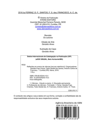 3
2016 by FERRAZ, D. F.; SANTOS, F. S. dos; FRANCISCO, A. C. de.
Direitos de Publicação
ATENA EDITORA
Avenida Marechal Floriano Peixoto, 8430
CEP: 81.650-010, Curitiba, PR
contato@atenaeditora.com.br
www.atenaeditora.com.br
Revisão
Os autores
Edição de Arte
Geraldo Alves
Ilustração de Capa
Geraldo Alves
Dados Internacionais de Catalogação na Publicação (CIP)
(eDOC BRASIL, Belo Horizonte/MG)
R332
Reflexões em ensino de ciências [recurso eletrônico] / Organizadores
Daniela Frigo Ferraz, Fabio Seidel dos Santos, Antonio Carlos de
Francisco. – Curitiba (PR): Atena, 2016.
118 p.
ISBN: 978-85-93243-10-3
DOI: 10.22533/93243-10-3
Inclui bibliografia.
1. Ciências – Estudo e ensino. 2. Educação permanente.
3. Professores de ciências - Formação. I. Ferraz, Daniela Frigo.
II.Santos, Fabio Seidel dos. III. Francisco, Antonio Carlos. IV. Título.
CDD-370.71
O conteúdo dos artigos e seus dados em sua forma, correção e confiabilidade são de
responsabilidade exclusiva dos seus respectivos autores.
 