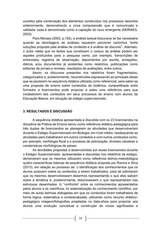 39
constitui pela combinação dos elementos construídos nos processos descritos
anteriormente, demonstrando a nova compreensão que é comunicada e
validada, esse é denominado como a captação do novo emergente (MORAES,
2003).
Para Moraes (2003, p.192), a análise textual discursiva se faz necessária
quando as abordagens de análises requerem percorrer caminhos “entre
soluções proposta pela análise de conteúdo e a análise de discurso”. Ademais,
o autor relata que os textos que constituem o corpus da análise podem ser
aqueles produzidos para a pesquisa como, por exemplo, transcrições de
entrevistas, registros de observação, depoimentos por escrito, anotações,
diários, e/ou documentos já existentes como relatórios, publicações como
editorais de jornais e revistas, resultados de avaliações, entre outros.
Assim, os discursos presentes nos relatórios foram fragmentados,
categorizados e, posteriormente, reconstruídos expressando as principais ideias
que se pautaram na sequência didática utilizada como referencial, para saber se
uma proposta de ensino sobre conteúdos de botânica, compartilhada entre
formador e licenciandos pode propiciar a estes uma referência para que
(re)elaborem tais conteúdos em seus processos de ensino com alunos da
Educação Básica, em situação de estágio supervisionado.
3. RESULTADOS E DISCUSSÃO
A sequência didática apresentada e discutida com os 23 licenciandos na
disciplina de Prática de Ensino serviu como referência didático-pedagógica para
três duplas de licenciandos ao planejarem as atividades que desenvolveriam
durante o Estágio Supervisionado em Biologia, em nível médio, readequando as
atividades para trabalharem em outros contextos e com outros conteúdos como,
por exemplo, morfologia floral e o processo de polinização, divisões celulares e
caraterísticas morfológicas de peixes.
As atividades propostas e desenvolvidas por esses licenciandos durante
o Estágio Supervisionado, apresentadas e discutidas nos relatórios de estágio,
demonstram que os mesmos utilizaram como referência teórico-metodológica
quatro caracteríticas básicas da sequência didática proposta por Ramos e Silva
(2013), em relação ao processo de: i) identificação dos conhecimentos que os
alunos possuem sobre os conteúdos a serem trabalhados, para tal solicitaram
que os mesmos desenvolvessem desenhos representando o que eles sabiam
sobre a temática e, posteriormente, descrevessem o que representaram nas
estruturas desenhadas; ii) “confronto” entre os conhecimentos apresentados
pelos alunos e os científicos; iii) sistematização do conhecimento científico, por
meio de aulas teóricas dialogadas em que os conteúdos foram trabalhados de
forma lógica, sistemática e contextualizada, utilizando como recurso didático-
pedagógico imagens/fotografias projetadas no data-show para propiciar aos
alunos uma evolução conceitual e construção de novos significados e
 