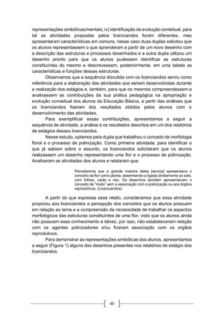 40
representações simbólicas/mentais; iv) identificação da evolução conteitual, para
tal as atividades propostas pelos licenciandos foram diferentes, mas
apresentaram características em comuns, nesse caso duas duplas solicitou que
os alunos representassem o que aprenderam a partir de um novo desenho com
a descrição das estruturas e processos desenhados e a outra dupla utilizou um
desenho pronto para que os alunos pudessem identificar as estruturas
constituíntes do mesmo e descrevessem, posteriormente, em uma tabela as
características e funções dessas estruturas.
Observamos que a sequência discutida com os licenciandos serviu como
referência para a elaboração das atividades que seriam desenvolvidas durante
a realização dos estágios e, também, para que os mesmos compreendessem e
analisassem as contribuições da sua prática pedagógica na apropriação e
evolução conceitual dos alunos da Educação Básica, a partir das análises que
os licenciandos fizeram dos resultados obtidos pelos alunos com o
desenvolvimento das atividades.
Para exemplificar essas contribuições, apresentamos a seguir a
sequência de atividade, a análise e os resultados descritos em um dos relatórios
de estágios desses licenciandos.
Nesse estudo, optamos pela dupla que trabalhou o conceito de morfologia
floral e o processo de polinização. Como primeira atividade, para identificar o
que já sabiam sobre o assunto, os licenciandos solicitaram que os alunos
realizassem um desenho representando uma flor e o processo de polinização.
Analisaram as atividades dos alunos e relataram que:
Percebemos que a grande maioria deles [alunos] apresentava o
conceito da flor como planta, desenhando-a ligada diretamente ao solo,
com folhas, caule e raiz. Os desenhos também apresentavam o
conceito de “miolo” sem a associação com a polinização ou aos órgãos
reprodutivos. (Licenciandos).
A partir do que expressa esse relato, consideramos que essa atividade
propiciou aos licenciandos a percepção dos conceitos que os alunos possuem
em relação ao tema e a compreensão da necessidade de trabalhar os aspectos
morfológicos das estruturas constituintes de uma flor, visto que os alunos ainda
não possuem esse conhecimento e talvez, por isso, não estabeleceram relação
com os agentes polinizadores e/ou fizeram associação com os orgãos
reprodutivos.
Para demonstrar as representações simbólicas dos alunos, apresentamos
a seguir (Figura 1) alguns dos desenhos presentes nos relatórios de estágio dos
licenciandos.
 