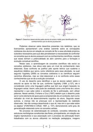 41
Figura 1: Desenhos desenvolvidos pelos alunos do ensino médio para identificação dos
conhecimentos que os alunos já possuíam.
Podemos observar pelos desenhos presentes nos relatórios, que os
licenciandos apresentaram uma análise coerente sobre as concepções
cotidianas dos alunos em relação ao conceito de flor e essa atividade propiciou
subsídios necessários para que eles percebessem a necessidade de confrontar
os conceitos que os alunos possuem com os conhecimentos científicos, visando
que esses tenham a potencialidade de abrir caminho para a formação e
evolução conceitual científica.
Nesse caso, a aprendizagem de conceitos científicos não exclui os
conceitos cotidianos, mas eleva este para um nível de conhecimento mais
elaborado. Esse confronto se justifica pelo aporte teórico que sustenta a
sequência didática que serviu como referência para essa atividade, na qual
segundo Vygotsky (2009) os conceitos cotidianos e os científicos seguem
caminhos diferentes, mas se inter-relacionam e é no confronto entre esses
conhecimentos que se dá a evolução conceitual.
O uso do desenho para identificar o que os alunos sabem sobre o
assunto se apoia no fato de que, conforme Vygotsky (1984, p.127), ele é
considerado como uma linguagem gráfica que tem sua origem baseada na
linguagem verbal. Assim, este pode ser analisado como uma forma de o aluno
representar o que sabe sobre o conceito de flor e polinização, sem utilizar
palavras. Nesse sentido, Fontana e Cruz (1997) relatam que o desenho pode
servir como elemento de apoio para a compreensão de um conteúdo, bem como
indicador do nível de desenvolvimento cognitivo do aluno. Segundo essas
autoras, a criança não se preocupa com a representação da realidade
observada: “ela não começa desenhando o que vê, mas sim o que sabe sobre
os objetos” (FONTANA E CRUZ, 1997, p. 147), demonstrando certo grau de
generalização elaborado como os conceitos verbais.
No processo de sistematização do conteúdo, conceitos referentes às
estruturas morfológicas constituintes das flores, principalmente, em relação aos
órgãos reprodutores e sua associação com o processo de polinização foram
trabalhados com os alunos utilizando na mediação pedagógica, imagens
 