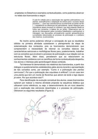 42
projetadas no Datashow e exemplos contextualizados, como podemos observar
no relato dos licenciandos a seguir:
A aula foi voltada para a associação dos agentes polinizadores e as
plantas; exemplificando a adaptação de ambos para o sucesso desse
processo (...) para isso caracterizamos sucintamente as partes da flor
(...) ressaltamos as diferenças de polinizadores, dando destaque para
importância desse processo no cotidiano, que está presente desde os
frutos que comemos, à beleza de um jardim. Observamos que os
alunos se interessaram pelos conceitos trabalhados e participavam e
interagiam nas discussões principalmente quando apresentávamos
curiosidades relacionadas ao processo de polinização e o cotidiano
dos mesmos. (Licenciandos)
No trecho acima podemos reforçar a concepção de que os resultados
obtidos na primeira atividade subsidiaram o planejamento da etapa de
sistematização dos conteúdos, pois os licenciandos demonstraram que
compreendem a necessidade de retomar os conceitos básicos das
características estruturais e morfológicas florais para, posteriormente, trabalhar
com os conceitos que envolvem o processo de polinização e sua relação com as
estruturas florais. Além disso, perceberam que ao relacionarem os
conhecimentos cotidianos com os científicos de forma contextualizada despertou
nos alunos o interesse pela aprendizagem desse conteúdo.
Tal interesse foi demonstrado nos relatórios dos licenciandos, a partir dos
diálogos e questionamentos estabelecidos pelos alunos durante a apresentação
de tais conceitos como, por exemplo: “Como é a polinização das plantas
carnívoras?; Por que a polinização das orquídeas é artificial?; Lá em casa tem
uma planta que tem um monte de florzinhas que abrem de tarde e logo depois
já caem. Por que acontece isso?”.
Para identificação da evolução conceitual dos alunos, esses licenciandos
optaram por realizar a mesma atividade proposta na sequência didática que
utilizaram como referência, ou seja, o desenvolvimento de um novo desenho
com a explicação das estruturas desenhadas e o processo de polinização.
Obtiveram os seguintes resultados (Figura 2):
 