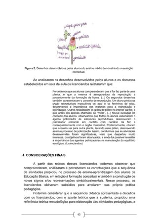 43
Figura 2: Desenhos desenvolvidos pelos alunos do ensino médio demonstrando a evolução
conceitual.
Ao analisarem os desenhos desenvolvidos pelos alunos e os discursos
estabelecidos em sala de aula os licenciandos relataramm que:
Percebemos que os alunos compreenderam que a flor faz parte de uma
planta, e que a mesma é asseguradora da reprodução e
posteriormente da formação de frutos. (...) Os segundos desenhos
também apresentavam o conceito de reprodução. Um aluno pintou os
orgão reprodutivos masculinos de azul e os fenininos de rosa,
descrevendo a importãncia dos mesmos para a reprodução e
polinização. Outros ressaltaram os grãos de pólen no interior da flor, o
que antes era apenas chamado de “miolo”. (...) houve evolução no
conceito dos alunos, observamos que todos os alunos associaram o
agente polinizador às estruturas reprodutivas, descreveram o
polinizador entrando em contato com nectário da flor e
consequentemente com o órgão masculino. Posteriormente, citaram
que o inseto vai para outra planta, levando esse pólen, descrevendo
assim o processo de polinização. Assim, concluímos que as atividades
desenvolvidas foram significativas, visto que despertou muito
interesse, os objetivos foram alcançados, e ainda foi possível ressaltar
a importância dos agentes polinizadores na manutenção do equilíbrio
ecológico. (Licenciandos)
4. CONSIDERAÇÕES FINAIS
A partir dos relatos desses licenciandos podemos observar que
compreenderam, analisaram e perceberam as contribuições que a sequência
de atividades propiciou no processo de ensino-aprendizagem dos alunos da
Educação Básica, em relação à formação conceitual e também a construção de
novos sígnos e/ou representações simbólicas/mentais. Nesse processo, os
licenciandos obtiveram subsídios para avaliarem sua própria prática
pedagógica.
Podemos considerar que a sequência didática apresentada e discutida
com os licenciandos, com o aporte teórico que a sustenta, propiciou uma
referência teórica-metodológica para elaboração das atividades pedagógicas, a
 