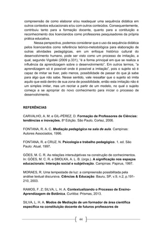 44
compreensão de como elaborar e/ou readequar uma sequência didática em
outros contextos educacionais e/ou com outros conteúdos. Consequentemente,
contribuiu tanto para a formação docente, quanto para a contituição e
reconhecimento dos licenciandos como professores pesquisadores da própria
prática educativa.
Nessa perspectiva, podemos considerar que o uso da sequência didática
pelos licenciandos como referência teórico-metodológica para elaboração de
outras atividades pedagógicas, em um enfoque histórico cultural do
desenvolvimento humano, pode ser visto como um processo de imitação, a
qual, segundo Vigotski (2009 p.331), “é a forma principal em que se realiza a
influência da aprendizagem sobre o desenvolvimento”. Em outros termos, “a
aprendizagem só é possível onde é possível a imitação”, pois o sujeito só é
capaz de imitar se tiver, pelo menos, possibilidade de passar do que já sabe
para algo que não sabe. Nesse sentido, vale ressaltar que o sujeito só imita
aquilo que está dentro de sua zona de possibilidade, então esta imitação não é
um simples imitar, mas um recriar a partir de um modelo, no qual o sujeito
começa a se apropriar do novo conhecimento para iniciar o processo de
desenvolvimento.
REFERÊNCIAS
CARVALHO, A. M. e GIL-PÉREZ, D. Formação de Professores de Ciências:
tendências e inovações. 8a
Edição. São Paulo, Cortez, 2006.
FONTANA, R. A. C. Mediação pedagógica na sala de aula. Campinas:
Autores Associados, 1996.
FONTANA, R. e CRUZ, N. Psicologia e trabalho pedagógico. 1. ed. São
Paulo: Atual, 1997.
GÓES, M. C. R. As relações intersubjetivas na construção de conhecimentos.
In: GÓES, M. C. R. e SMOLKA, A. L. B. (orgs.). A significação nos espaços
educacionais: Interação social e subjetivação. Campinas: Papirus, 1997.
MORAES, R. Uma tempestade de luz: a compreensão possibilitada pela
análise textual discursiva. Ciências & Educação: Bauru, SP, v.9, n.2, p.191-
210, 2003.
RAMOS, F. Z; SILVA, L. H. A. Contextualizando o Processo de Ensino-
Aprendizagem de Botânica. Curitiba: Prismas, 2013.
SILVA, L. H. A. Modos de Mediação de um formador de área científica
específica na constituição docente de futuros professores de
 