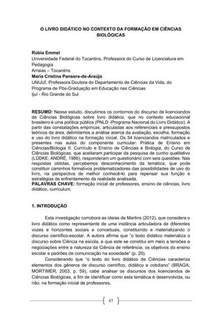 47
O LIVRO DIDÁTICO NO CONTEXTO DA FORMAÇÃO EM CIÊNCIAS
BIOLÓGICAS
Rúbia Emmel
Universidade Federal do Tocantins, Professora do Curso de Licenciatura em
Pedagogia
Arraias – Tocantins
Maria Cristina Pansera-de-Araújo
UNIJUÍ, Professora Doutora do Departamento de Ciências da Vida, do
Programa de Pós-Graduação em Educação nas Ciências
Ijuí - Rio Grande do Sul
RESUMO: Nesse estudo, discutimos os contornos do discurso de licenciandos
de Ciências Biológicas sobre livro didático, que no contexto educacional
brasileiro é uma política pública (PNLD -Programa Nacional do Livro Didático). A
partir das constatações empíricas, articuladas aos referenciais e pressupostos
teóricos da área, delimitamos a análise acerca da avaliação, escolha, formação
e uso do livro didático na formação inicial. Os 54 licenciandos matriculados e
presentes nas aulas do componente curricular: Prática de Ensino em
Ciências/Biologia II: Currículo e Ensino de Ciências e Biologia, do Curso de
Ciências Biológicas, que aceitaram participar da pesquisa de cunho qualitativo
(LÜDKE; ANDRÉ, 1986), responderam um questionário com seis questões. Nas
respostas obtidas, percebemos desconhecimento da temática, que pode
constituir caminhos formativos problematizadores das possibilidades de uso do
livro, na perspectiva de melhor conhecê-lo para repensar sua função e
estratégias de enfrentamento da realidade analisada.
PALAVRAS CHAVE: formação inicial de professores, ensino de ciências, livro
didático, curriculum.
1. INTRODUÇÃO
Esta investigação corrobora as ideias de Martins (2012), que considera o
livro didático como representante de uma instância articuladora de diferentes
vozes e horizontes sociais e conceituais, constituindo e materializando o
discurso científico-escolar. A autora afirma que “o texto didático materializa o
discurso sobre Ciência na escola, e que este se constitui em meio a tensões e
negociações entre a natureza da Ciência de referência, os objetivos do ensino
escolar e padrões de comunicação na sociedade” (p. 20).
Considerando que “o texto do livro didático de Ciências caracteriza
elementos dos gêneros de discurso científico, didático e cotidiano” (BRAGA;
MORTIMER, 2003, p. 59), cabe analisar os discursos dos licenciandos de
Ciências Biológicas, a fim de identificar como esta temática é desenvolvida, ou
não, na formação inicial de professores.
 