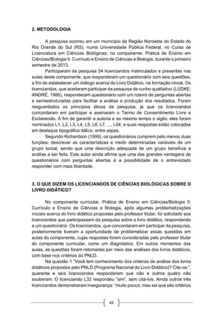 48
2. METODOLOGIA
A pesquisa ocorreu em um município da Região Noroeste do Estado do
Rio Grande do Sul (RS), numa Universidade Pública Federal, no Curso de
Licenciatura em Ciências Biológicas, no componente: Prática de Ensino em
Ciências/Biologia II: Currículo e Ensino de Ciências e Biologia, durante o primeiro
semestre de 2013.
Participaram da pesquisa 54 licenciandos matriculados e presentes nas
aulas deste componente, que responderam um questionário com seis questões,
a fim de estabelecer um diálogo acerca do Livro Didático, na formação inicial. Os
licenciandos, que aceitaram participar da pesquisa de cunho qualitativo (LÜDKE;
ANDRÉ, 1986), responderam questionário com um roteiro de perguntas abertas
e semiestruturadas para facilitar a análise e produção dos resultados. Foram
resguardados os princípios éticos da pesquisa, já que os licenciandos
concordaram em participar e assinaram o Termo de Consentimento Livre e
Esclarecido. A fim de garantir a autoria e ao mesmo tempo o sigilo, eles foram
nominados L1, L2, L3, L4, L5, L6, L7, ..., L54; e suas respostas estão colocadas
em destaque tipográfico itálico, entre aspas.
Segundo Richardson (1999), os questionários cumprem pelo menos duas
funções: descrever as características e medir determinadas variáveis de um
grupo social, sendo que uma descrição adequada de um grupo beneficia a
análise a ser feita. Este autor ainda afirma que uma das grandes vantagens de
questionários com perguntas abertas é a possibilidade de o entrevistado
responder com mais liberdade.
3. O QUE DIZEM OS LICENCIANDOS DE CIÊNCIAS BIOLÓGICAS SOBRE O
LIVRO DIDÁTICO?
No componente curricular, Prática de Ensino em Ciências/Biologia II:
Currículo e Ensino de Ciências e Biologia, após algumas problematizações
iniciais acerca do livro didático propostas pelo professor titular, foi solicitado aos
licenciandos que participassem da pesquisa sobre o livro didático, respondendo
a um questionário. Os licenciandos, que concordaram em participar da pesquisa,
posteriormente tiveram a oportunidade de problematizar essas questões em
aulas do componente, cujas respostas foram consideradas pelo professor titular
do componente curricular, como um diagnóstico. Em outros momentos das
aulas, as questões foram retomadas por meio das análises dos livros didáticos,
com base nos critérios do PNLD.
Na questão 1 “Você tem conhecimento dos critérios de análise dos livros
didáticos propostos pelo PNLD (Programa Nacional do Livro Didático)? Cite-os:”,
quarenta e seis licenciandos responderam que não e outros quatro não
souberam. O licenciando L32 respondeu “sim”, sem citá-los. Ainda outros três
licenciandos demonstraram insegurança: “muito pouco, mas sei que são critérios
 