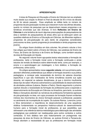 4
APRESENTAÇÃO
A área de Pesquisa em Educação e Ensino de Ciências tem se ampliado
muito desde sua criação no Brasil no final da década de 50 e início da década
de 60 do século passado. Essa amplitude se reflete tanto no número de
programas de pós-graduação na área que cresceram muito nas últimas décadas,
quanto no número de pesquisas que se desenvolvem nesses programas e as
temáticas envolvidas que são diversas. O livro Reflexões em Ensino de
Ciências é uma tentativa de reunir algumas preocupações de pesquisadores da
área e também de pesquisadores de áreas afins que se debruçam sobre as
questões relativas ao Ensino e a Educação em Ciências, de diferentes regiões e
programas de pós-graduação do país (tanto de programas considerados
precursores na área, quanto programas já consolidados e ainda programas mais
jovens).
Os artigos foram divididos em dois volumes. No primeiro volume o livro
traz artigos que tratam sobre o Ensino de Ciências, nas subáreas de Ensino de
Física, de Ensino de Química e de Ensino de Biologia, como também estudos
da área de Educação em Saúde.
No segundo volume foram agrupados textos relacionadas a formação de
professores, tanto a formação inicial como a formação continuada e ainda
estudos de revisão da literatura sobre determinado tema, como por exemplo, o
ensino e a aprendizagem por modelagem; o livro didático; a formação de
professores, entre outros.
Os artigos apresentados nesse segundo volume, em sua primeira parte,
abordam diferentes problemáticas que afetam a formação docente e sua prática
pedagógica, a começar pela necessidade de domínio de saberes docentes
específicos e que são mobilizados de forma simultânea durante sua ação
docente, em especial os saberes disciplinares, já que o domínio insuficiente
desse tipo de saber influencia sobremaneira a possibilidade do desenvolvimento
de atividades práticas (Labarce, Bastos e Pedro). Dando seguimento o próximo
capítulo discute a necessidade da formação de professores para a expansão e
desenvolvimento da Educação em Ciências na Amazônia, para tanto, os autores
Matos e Gonçalves abordam as narrativas de professores formadores egressos
da pós-graduação na área, em cujos processos de formação ficaram evidentes
indícios dos movimentos de (trans) formação pessoal e profissional, pautados
no sentimento de incompletude do sujeito. Os autores Ramos, Lorencine Junior
e Silva demonstram a importância do desenvolvimento de uma sequência
didática fundamentada na perspectiva histórico-cultural do desenvolvimento
humano para a formação inicial de professores, já que possibilitou que
obtivessem uma referência teórica-metodológica para elaboração das atividades
pedagógicas que poderiam ser readequadas para outros contextos e outros
conteúdos. O livro didático tem sido historicamente um protagonista nas
pesquisas da área de Ensino de Ciências, as autoras Emmel e Pansera-de-
Araujo abordam a necessidade de que os professores em formação inicial
 