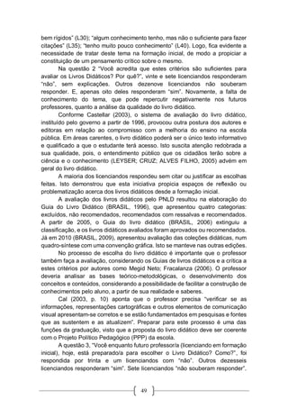 49
bem rígidos” (L30); “algum conhecimento tenho, mas não o suficiente para fazer
citações” (L35); “tenho muito pouco conhecimento” (L40). Logo, fica evidente a
necessidade de tratar deste tema na formação inicial, de modo a propiciar a
constituição de um pensamento crítico sobre o mesmo.
Na questão 2 “Você acredita que estes critérios são suficientes para
avaliar os Livros Didáticos? Por quê?”, vinte e sete licenciandos responderam
“não”, sem explicações. Outros dezenove licenciandos não souberam
responder. E, apenas oito deles responderam “sim”. Novamente, a falta de
conhecimento do tema, que pode repercutir negativamente nos futuros
professores, quanto a análise da qualidade do livro didático.
Conforme Castellar (2003), o sistema de avaliação do livro didático,
instituído pelo governo a partir de 1996, provocou outra postura dos autores e
editoras em relação ao compromisso com a melhoria do ensino na escola
pública. Em áreas carentes, o livro didático poderá ser o único texto informativo
e qualificado a que o estudante terá acesso. Isto suscita atenção redobrada a
sua qualidade, pois, o entendimento público que os cidadãos terão sobre a
ciência e o conhecimento (LEYSER; CRUZ; ALVES FILHO, 2005) advém em
geral do livro didático.
A maioria dos licenciandos respondeu sem citar ou justificar as escolhas
feitas. Isto demonstrou que esta iniciativa propicia espaços de reflexão ou
problematização acerca dos livros didáticos desde a formação inicial.
A avaliação dos livros didáticos pelo PNLD resultou na elaboração do
Guia do Livro Didático (BRASIL, 1996), que apresentou quatro categorias:
excluídos, não recomendados, recomendados com ressalvas e recomendados.
A partir de 2005, o Guia do livro didático (BRASIL, 2006) extinguiu a
classificação, e os livros didáticos avaliados foram aprovados ou recomendados.
Já em 2010 (BRASIL, 2009), apresentou avaliação das coleções didáticas, num
quadro-síntese com uma convenção gráfica. Isto se manteve nas outras edições.
No processo de escolha do livro didático é importante que o professor
também faça a avaliação, considerando os Guias de livros didáticos e a crítica a
estes critérios por autores como Megid Neto; Fracalanza (2006). O professor
deveria analisar as bases teórico-metodológicas, o desenvolvimento dos
conceitos e conteúdos, considerando a possibilidade de facilitar a construção de
conhecimentos pelo aluno, a partir de sua realidade e saberes.
Cal (2003, p. 10) aponta que o professor precisa “verificar se as
informações, representações cartográficas e outros elementos de comunicação
visual apresentam-se corretos e se estão fundamentados em pesquisas e fontes
que as sustentem e as atualizem”. Preparar para este processo é uma das
funções da graduação, visto que a proposta do livro didático deve ser coerente
com o Projeto Político Pedagógico (PPP) da escola.
A questão 3, “Você enquanto futuro professor/a (licenciando em formação
inicial), hoje, está preparado/a para escolher o Livro Didático? Como?”, foi
respondida por trinta e um licenciandos com “não”. Outros dezesseis
licenciandos responderam “sim”. Sete licenciandos “não souberam responder”.
 