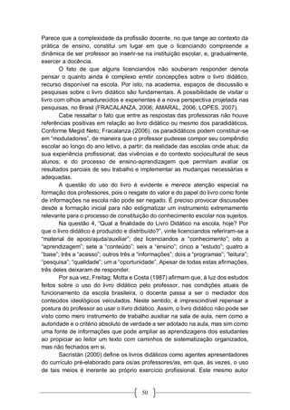 50
Parece que a complexidade da profissão docente, no que tange ao contexto da
prática de ensino, constitui um lugar em que o licenciando compreende a
dinâmica de ser professor ao inserir-se na instituição escolar, e, gradualmente,
exercer a docência.
O fato de que alguns licenciandos não souberam responder denota
pensar o quanto ainda é complexo emitir concepções sobre o livro didático,
recurso disponível na escola. Por isto, na academia, espaços de discussão e
pesquisas sobre o livro didático são fundamentais. A possibilidade de visitar o
livro com olhos amadurecidos e experientes é a nova perspectiva projetada nas
pesquisas, no Brasil (FRACALANZA, 2006; AMARAL, 2006; LOPES, 2007).
Cabe ressaltar o fato que entre as respostas das professoras não houve
referências positivas em relação ao livro didático ou mesmo dos paradidáticos.
Conforme Megid Neto; Fracalanza (2006), os paradidáticos podem constituir-se
em “moduladores”, de maneira que o professor pudesse compor seu compêndio
escolar ao longo do ano letivo, a partir; da realidade das escolas onde atua; da
sua experiência profissional; das vivências e do contexto sociocultural de seus
alunos; e do processo de ensino-aprendizagem que permitam avaliar os
resultados parciais de seu trabalho e implementar as mudanças necessárias e
adequadas.
A questão do uso do livro é evidente e merece atenção especial na
formação dos professores, pois o resgate do valor e do papel do livro como fonte
de informações na escola não pode ser negado. É preciso provocar discussões
desde a formação inicial para não estigmatizar um instrumento extremamente
relevante para o processo de constituição do conhecimento escolar nos sujeitos.
Na questão 4, “Qual a finalidade do Livro Didático na escola, hoje? Por
que o livro didático é produzido e distribuído?”, vinte licenciandos referiram-se a
“material de apoio/ajuda/auxiliar”; dez licenciandos a “conhecimento”; oito a
“aprendizagem”; sete a “conteúdo”; seis a “ensino”; cinco a “estudo”; quatro a
“base”; três a “acesso”; outros três a “informações”; dois a “programas”; “leitura”;
“pesquisa”; “qualidade”; um a “oportunidade”. Apesar de todas estas afirmações,
três deles deixaram de responder.
Por sua vez, Freitag; Motta e Costa (1987) afirmam que, à luz dos estudos
feitos sobre o uso do livro didático pelo professor, nas condições atuais de
funcionamento da escola brasileira, o docente passa a ser o mediador dos
conteúdos ideológicos veiculados. Neste sentido, é imprescindível repensar a
postura do professor ao usar o livro didático. Assim, o livro didático não pode ser
visto como mero instrumento de trabalho auxiliar na sala de aula, nem como a
autoridade e o critério absoluto de verdade a ser adotado na aula, mas sim como
uma fonte de informações que pode ampliar as aprendizagens dos estudantes
ao propiciar ao leitor um texto com caminhos de sistematização organizados,
mas não fechados em si.
Sacristán (2000) define os livros didáticos como agentes apresentadores
do currículo pré-elaborado para os/as professores/as, em que, às vezes, o uso
de tais meios é inerente ao próprio exercício profissional. Este mesmo autor
 