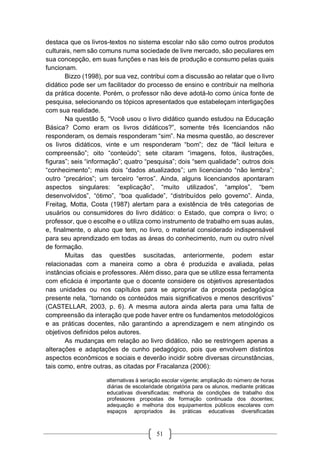 51
destaca que os livros-textos no sistema escolar não são como outros produtos
culturais, nem são comuns numa sociedade de livre mercado, são peculiares em
sua concepção, em suas funções e nas leis de produção e consumo pelas quais
funcionam.
Bizzo (1998), por sua vez, contribui com a discussão ao relatar que o livro
didático pode ser um facilitador do processo de ensino e contribuir na melhoria
da prática docente. Porém, o professor não deve adotá-lo como única fonte de
pesquisa, selecionando os tópicos apresentados que estabeleçam interligações
com sua realidade.
Na questão 5, “Você usou o livro didático quando estudou na Educação
Básica? Como eram os livros didáticos?”, somente três licenciandos não
responderam, os demais responderam “sim”. Na mesma questão, ao descrever
os livros didáticos, vinte e um responderam “bom”; dez de “fácil leitura e
compreensão”; oito “conteúdo”; sete citaram “imagens, fotos, ilustrações,
figuras”; seis “informação”; quatro “pesquisa”; dois “sem qualidade”; outros dois
“conhecimento”; mais dois “dados atualizados”; um licenciando “não lembra”;
outro “precários”; um terceiro “erros”. Ainda, alguns licenciandos apontaram
aspectos singulares: “explicação”, “muito utilizados”, “amplos”, “bem
desenvolvidos”, “ótimo”, “boa qualidade”, “distribuídos pelo governo”. Ainda,
Freitag, Motta, Costa (1987) alertam para a existência de três categorias de
usuários ou consumidores do livro didático: o Estado, que compra o livro; o
professor, que o escolhe e o utiliza como instrumento de trabalho em suas aulas,
e, finalmente, o aluno que tem, no livro, o material considerado indispensável
para seu aprendizado em todas as áreas do conhecimento, num ou outro nível
de formação.
Muitas das questões suscitadas, anteriormente, podem estar
relacionadas com a maneira como a obra é produzida e avaliada, pelas
instâncias oficiais e professores. Além disso, para que se utilize essa ferramenta
com eficácia é importante que o docente considere os objetivos apresentados
nas unidades ou nos capítulos para se apropriar da proposta pedagógica
presente nela, “tornando os conteúdos mais significativos e menos descritivos”
(CASTELLAR, 2003, p. 6). A mesma autora ainda alerta para uma falta de
compreensão da interação que pode haver entre os fundamentos metodológicos
e as práticas docentes, não garantindo a aprendizagem e nem atingindo os
objetivos definidos pelos autores.
As mudanças em relação ao livro didático, não se restringem apenas a
alterações e adaptações de cunho pedagógico, pois que envolvem distintos
aspectos econômicos e sociais e deverão incidir sobre diversas circunstâncias,
tais como, entre outras, as citadas por Fracalanza (2006):
alternativas à seriação escolar vigente; ampliação do número de horas
diárias de escolaridade obrigatória para os alunos, mediante práticas
educativas diversificadas; melhoria de condições de trabalho dos
professores propostas de formação continuada dos docentes;
adequação e melhoria dos equipamentos públicos escolares com
espaços apropriados às práticas educativas diversificadas
 