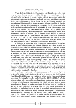 52
(FRACALANZA, 2006, p. 185).
O uso do livro didático é produtivo quando ele não se torna o único meio
para o conhecimento. A sua contribuição para a aprendizagem está,
principalmente, na riqueza de textos, mapas, gráficos, que, muitas vezes, são
mais acessíveis aos alunos, tanto em qualidade como em quantidade, mas que
devem ser trabalhados de forma interpretativa, participativa, deixando no
passado as atividades passivas de apenas fazer a leitura e exercícios de fixação,
sem análise, comparação e interpretação dos temas. Conforme Lopes (2007),
os livros didáticos são simultâneos à construção de uma escolarização laica
seriada e se afirmam com a escolarização de massa, sendo ampliada sua
importância econômica, mas também cultural. “Os livros didáticos fazem parte
da memória coletiva, cruzam-se com as reminiscências afetivas da escola e
configuram concepções de conhecimentos, de valores, identidades, visões de
mundo” (LOPES, 2007, p. 208). Ainda merece destaque, o que a autora destaca
como estas concepções culturais não ficam cristalizadas em suas páginas, mas
são constantemente produzidas pelas múltiplas leituras realizadas.
A investigação quanto aos erros e problemas nos livros didáticos tende a
indicar o não questionamento do caráter produtivo de cultura escolar por
intermédio do livro. Nesta linha de pensamento é necessário que novos estudos
que venham a se realizar, tenham o entendimento da cultura escolar na qual o
livro está inserido, de forma a se compreender seu caráter produtivo por meio de
múltiplas leituras. A fim de representar o outro e novo papel que o professor pode
desempenhar como profissional confrontado com situações complexas, incertas
e conflitantes, este deve ser “profissional prático reflexivo” (SCHÖN, 2000).
Conforme Sacristán; Pérez Gómez (1998) a reflexão ao contrário de outras
formas de conhecimento, supõe um sistemático esforço de análise, como a
necessidade de elaborar uma proposta totalizadora, que captura e orienta a
ação. Implica no saber fazer e saber explicar o que fazemos e o conhecimento
e as capacidades que utilizamos quando atuamos de forma competente são, na
realidade, duas capacidades distintas.
O professor deve exercer a crítica ao usar, e com o aluno que ressignifique
os conceitos e as práticas, reelabore, desconstrua a imagem e o significado do
livro (GÜLLICH, 2004), mas que o utilize de outros modos– faça a reflexão na
ação, para além da ação-reflexão – ação (simplista) (SCHÖN, 2000). A reflexão
sobre a ação e sobre a reflexão na ação pode ser considerada como a análise
sobre as características e processos de sua própria atividade docente ou de
aprendizagem. Quando a prática por força do tempo torna-se repetitiva e
rotineira e o conhecimento na ação é cada vez mais tácito, inconsciente e
mecânico, “o profissional corre o risco de reproduzir automaticamente sua
aparente competência prática e perder valiosas e necessárias oportunidades de
aprendizagem ao refletir na e sobre a ação” (SACRISTÁN; PÉREZ GÓMEZ,
1998, p. 371). Assim, os professores na escola, por força de seus hábitos vão
tornando a docência também rotineira e copiada de modo a sugerir que tudo está
 