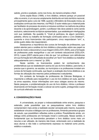 53
sabido, pronto e acabado, como nos livros, de maneira simples e fácil.
Como expõe Bizzo (1998), o livro didático, embora pareça um possível
vilão no ensino, é um recurso amplamente distribuído em todo território nacional,
principalmente após o ano de 1996, quando o Ministério de Educação iniciou as
avaliações contínuas dos mesmos, via PNLD. O autor relata que o material pode
ser facilitador do processo de ensino e inclusive contribuir na melhoria da prática
docente e da aprendizagem, porém, o professor não deve adotá-lo como sendo
exclusivo, selecionando os tópicos apresentados, que estabeleçam interligações
com sua realidade. Na questão 6, “Você já participou de algum seminário,
palestra, oficina ou trabalho de formação continuada sobre o Livro Didático?”,
quarenta e cinco licenciandos não participaram, cinco responderam “sim”, e,
ainda quatro deles não responderam.
Destacamos a importância dos cursos de formação de professores, que
podem atentar para a análise do livro didático e discussões sobre seu papel na
escola de modo a desconstruir a sua imagem (GÜLLICH, 2004), pois a formação
de professores pode ressignificar o uso em contexto educacional (GÜLLICH,
2013). Lopes (2007) atenta para o fato de que “um professor com deficiências
em sua formação tem dificuldade de escolher um “bom” livro didático ou trabalhar
adequadamente com o mesmo” (p. 209).
Neste sentido, os licenciandos podem ter conhecimento das
problemáticas que se estabelecem acerca do uso do livro didático, para tanto, é
preciso que o governo, as escolas, os municípios e os professores invistam em
cursos de formação continuada, que façam a avaliação dos livros didáticos e as
formas de utilização dos mesmos pelos professores e estudantes.
Em contexto de formação de professores de Ciências Biológicas, é
importante a reflexão para ressignificar o uso do livro didático em aula, apontar
os erros expostos, trocar informações com seus colegas acerca do mesmo.
Nesta pesquisa, a problematização do uso do livro didático, intima o professor
(licenciando em formação inicial) a colocar-se como sujeito, protagonista e autor
do currículo efetivado na escola.
4. CONSIDERAÇÕES FINAIS
A universidade, ao propor a indissociabilidade entre ensino, pesquisa e
extensão, pode possibilitar que os pesquisadores sobre livro didático
compreendam mais ainda a realidade escolar cerceada pelo mesmo, buscando
estabelecer vínculos e diálogos com os professores, firmando parcerias e grupos
de estudo, que possibilitem reflexões sobre a prática. Possibilitando ainda, um
diálogo entre professores em formação inicial e continuada. Nesse sentido, é
fundamental que os licenciandos percebam o livro didático como mais um
recurso a ser utilizado, de maneira não linear, sintonizado com a realidade de
seus alunos e não trate o conhecimento expresso no material como pronto,
estático e acabado.
 